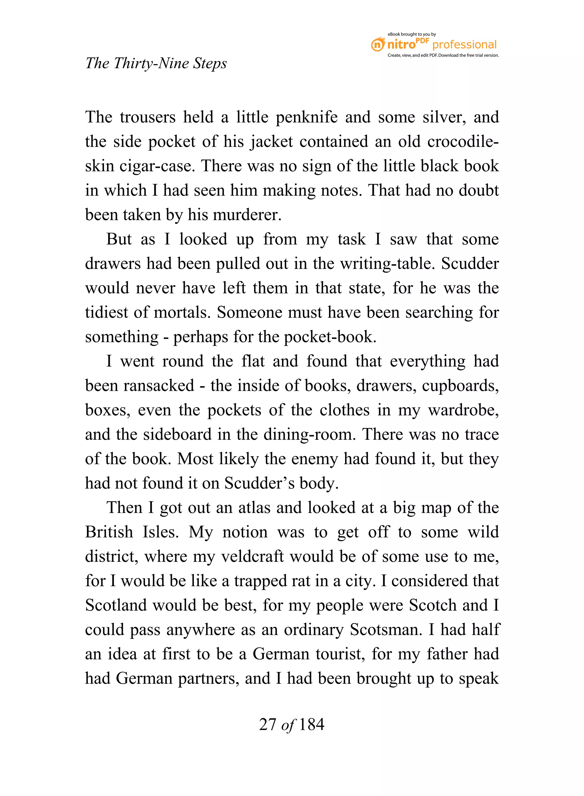 eBook brought to you by



                                             Create, view, and edit PDF. Download the free trial version.

The Thirty-Nine Steps


The trousers held a little penknife and some silver, and
the side pocket of his jacket contained an old crocodile-
skin cigar-case. There was no sign of the little black book
in which I had seen him making notes. That had no doubt
been taken by his murderer.
    But as I looked up from my task I saw that some
drawers had been pulled out in the writing-table. Scudder
would never have left them in that state, for he was the
tidiest of mortals. Someone must have been searching for
something - perhaps for the pocket-book.
    I went round the flat and found that everything had
been ransacked - the inside of books, drawers, cupboards,
boxes, even the pockets of the clothes in my wardrobe,
and the sideboard in the dining-room. There was no trace
of the book. Most likely the enemy had found it, but they
had not found it on Scudder’s body.
    Then I got out an atlas and looked at a big map of the
British Isles. My notion was to get off to some wild
district, where my veldcraft would be of some use to me,
for I would be like a trapped rat in a city. I considered that
Scotland would be best, for my people were Scotch and I
could pass anywhere as an ordinary Scotsman. I had half
an idea at first to be a German tourist, for my father had
had German partners, and I had been brought up to speak

                          27 of 184
 