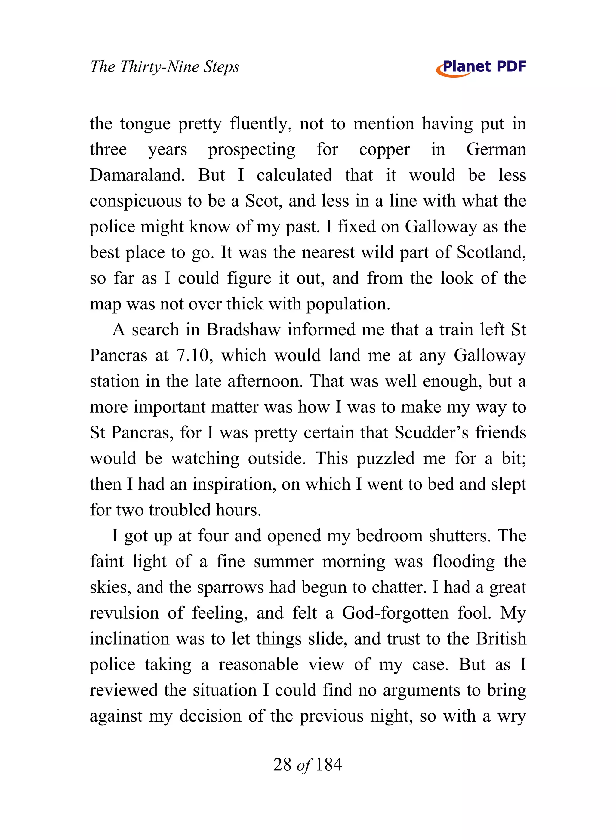 The Thirty-Nine Steps


the tongue pretty fluently, not to mention having put in
three years prospecting for copper in German
Damaraland. But I calculated that it would be less
conspicuous to be a Scot, and less in a line with what the
police might know of my past. I fixed on Galloway as the
best place to go. It was the nearest wild part of Scotland,
so far as I could figure it out, and from the look of the
map was not over thick with population.
   A search in Bradshaw informed me that a train left St
Pancras at 7.10, which would land me at any Galloway
station in the late afternoon. That was well enough, but a
more important matter was how I was to make my way to
St Pancras, for I was pretty certain that Scudder’s friends
would be watching outside. This puzzled me for a bit;
then I had an inspiration, on which I went to bed and slept
for two troubled hours.
   I got up at four and opened my bedroom shutters. The
faint light of a fine summer morning was flooding the
skies, and the sparrows had begun to chatter. I had a great
revulsion of feeling, and felt a God-forgotten fool. My
inclination was to let things slide, and trust to the British
police taking a reasonable view of my case. But as I
reviewed the situation I could find no arguments to bring
against my decision of the previous night, so with a wry

                         28 of 184
 