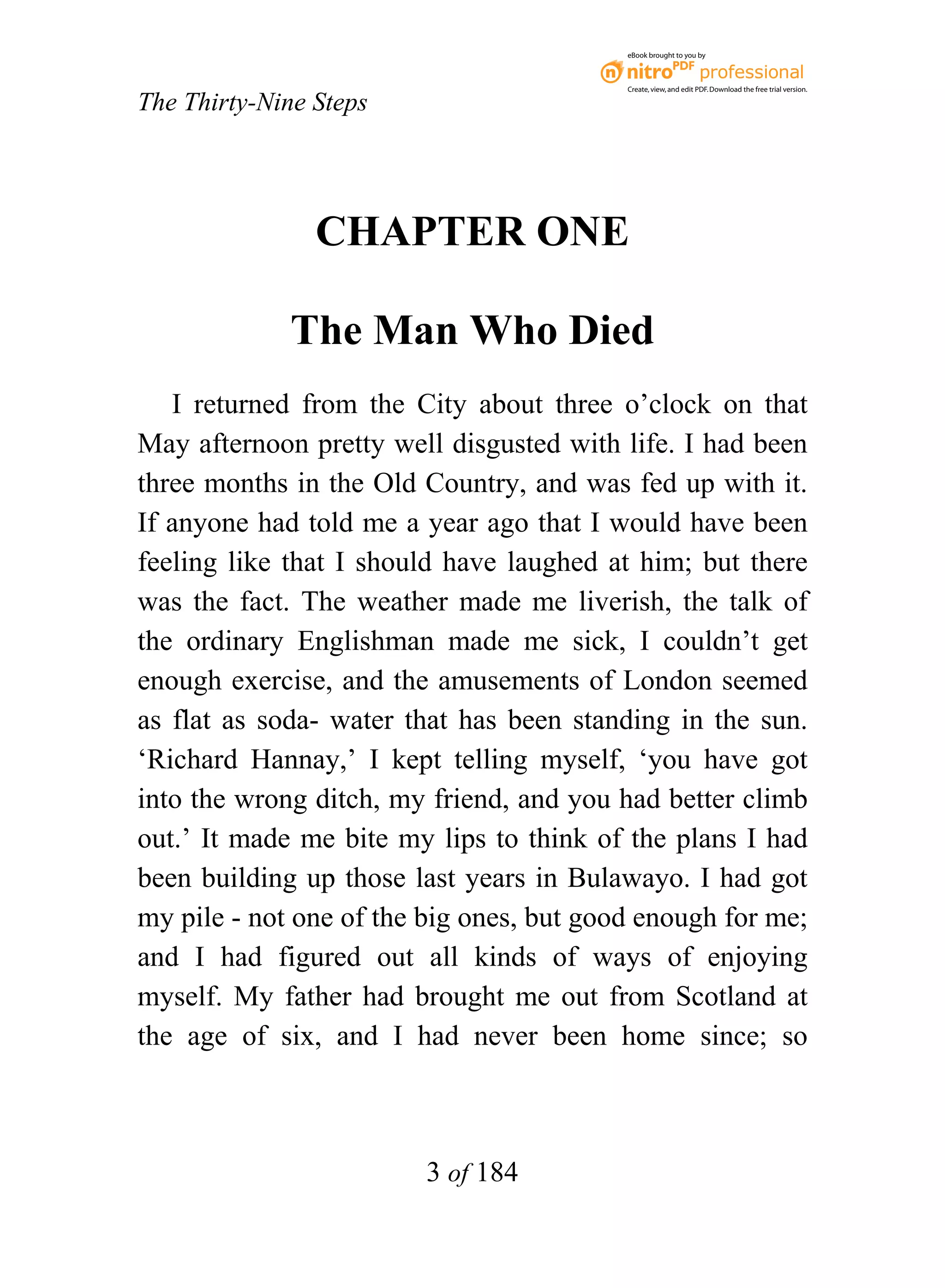 eBook brought to you by



                                          Create, view, and edit PDF. Download the free trial version.

The Thirty-Nine Steps




                CHAPTER ONE

             The Man Who Died
   I returned from the City about three o’clock on that
May afternoon pretty well disgusted with life. I had been
three months in the Old Country, and was fed up with it.
If anyone had told me a year ago that I would have been
feeling like that I should have laughed at him; but there
was the fact. The weather made me liverish, the talk of
the ordinary Englishman made me sick, I couldn’t get
enough exercise, and the amusements of London seemed
as flat as soda- water that has been standing in the sun.
‘Richard Hannay,’ I kept telling myself, ‘you have got
into the wrong ditch, my friend, and you had better climb
out.’ It made me bite my lips to think of the plans I had
been building up those last years in Bulawayo. I had got
my pile - not one of the big ones, but good enough for me;
and I had figured out all kinds of ways of enjoying
myself. My father had brought me out from Scotland at
the age of six, and I had never been home since; so



                         3 of 184
 
