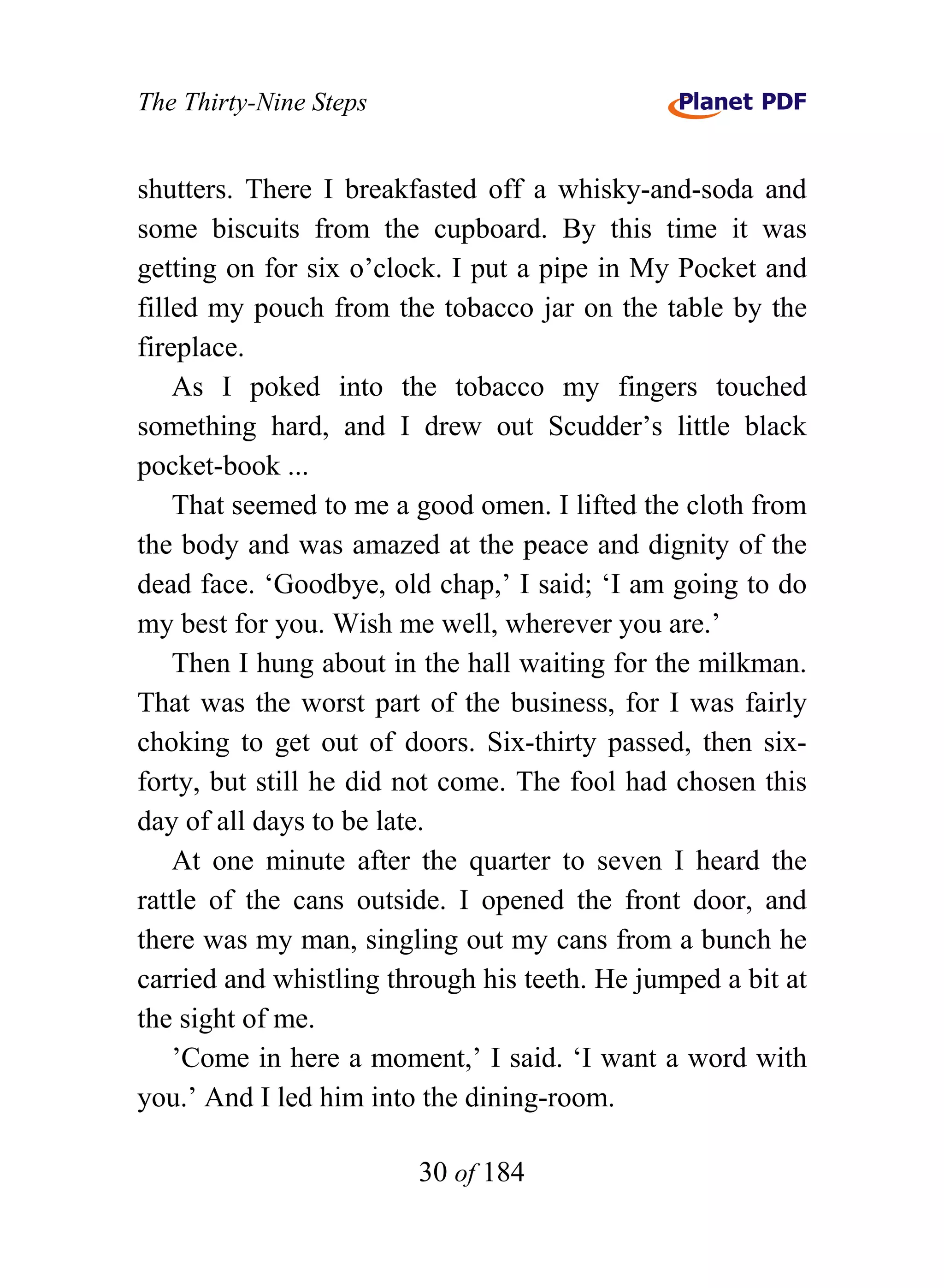 The Thirty-Nine Steps


shutters. There I breakfasted off a whisky-and-soda and
some biscuits from the cupboard. By this time it was
getting on for six o’clock. I put a pipe in My Pocket and
filled my pouch from the tobacco jar on the table by the
fireplace.
    As I poked into the tobacco my fingers touched
something hard, and I drew out Scudder’s little black
pocket-book ...
    That seemed to me a good omen. I lifted the cloth from
the body and was amazed at the peace and dignity of the
dead face. ‘Goodbye, old chap,’ I said; ‘I am going to do
my best for you. Wish me well, wherever you are.’
    Then I hung about in the hall waiting for the milkman.
That was the worst part of the business, for I was fairly
choking to get out of doors. Six-thirty passed, then six-
forty, but still he did not come. The fool had chosen this
day of all days to be late.
    At one minute after the quarter to seven I heard the
rattle of the cans outside. I opened the front door, and
there was my man, singling out my cans from a bunch he
carried and whistling through his teeth. He jumped a bit at
the sight of me.
    ’Come in here a moment,’ I said. ‘I want a word with
you.’ And I led him into the dining-room.

                        30 of 184
 