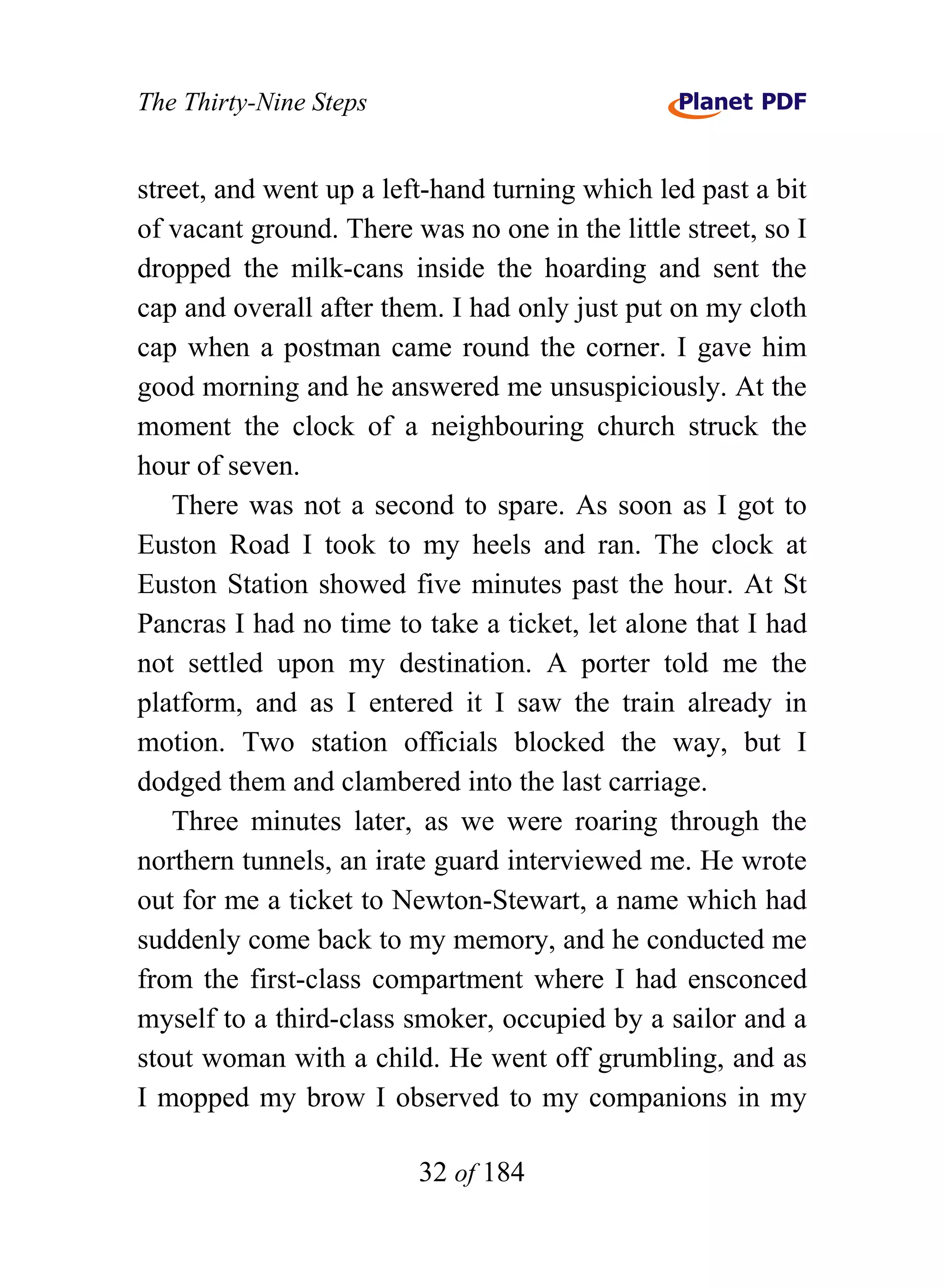 The Thirty-Nine Steps


street, and went up a left-hand turning which led past a bit
of vacant ground. There was no one in the little street, so I
dropped the milk-cans inside the hoarding and sent the
cap and overall after them. I had only just put on my cloth
cap when a postman came round the corner. I gave him
good morning and he answered me unsuspiciously. At the
moment the clock of a neighbouring church struck the
hour of seven.
   There was not a second to spare. As soon as I got to
Euston Road I took to my heels and ran. The clock at
Euston Station showed five minutes past the hour. At St
Pancras I had no time to take a ticket, let alone that I had
not settled upon my destination. A porter told me the
platform, and as I entered it I saw the train already in
motion. Two station officials blocked the way, but I
dodged them and clambered into the last carriage.
   Three minutes later, as we were roaring through the
northern tunnels, an irate guard interviewed me. He wrote
out for me a ticket to Newton-Stewart, a name which had
suddenly come back to my memory, and he conducted me
from the first-class compartment where I had ensconced
myself to a third-class smoker, occupied by a sailor and a
stout woman with a child. He went off grumbling, and as
I mopped my brow I observed to my companions in my

                         32 of 184
 
