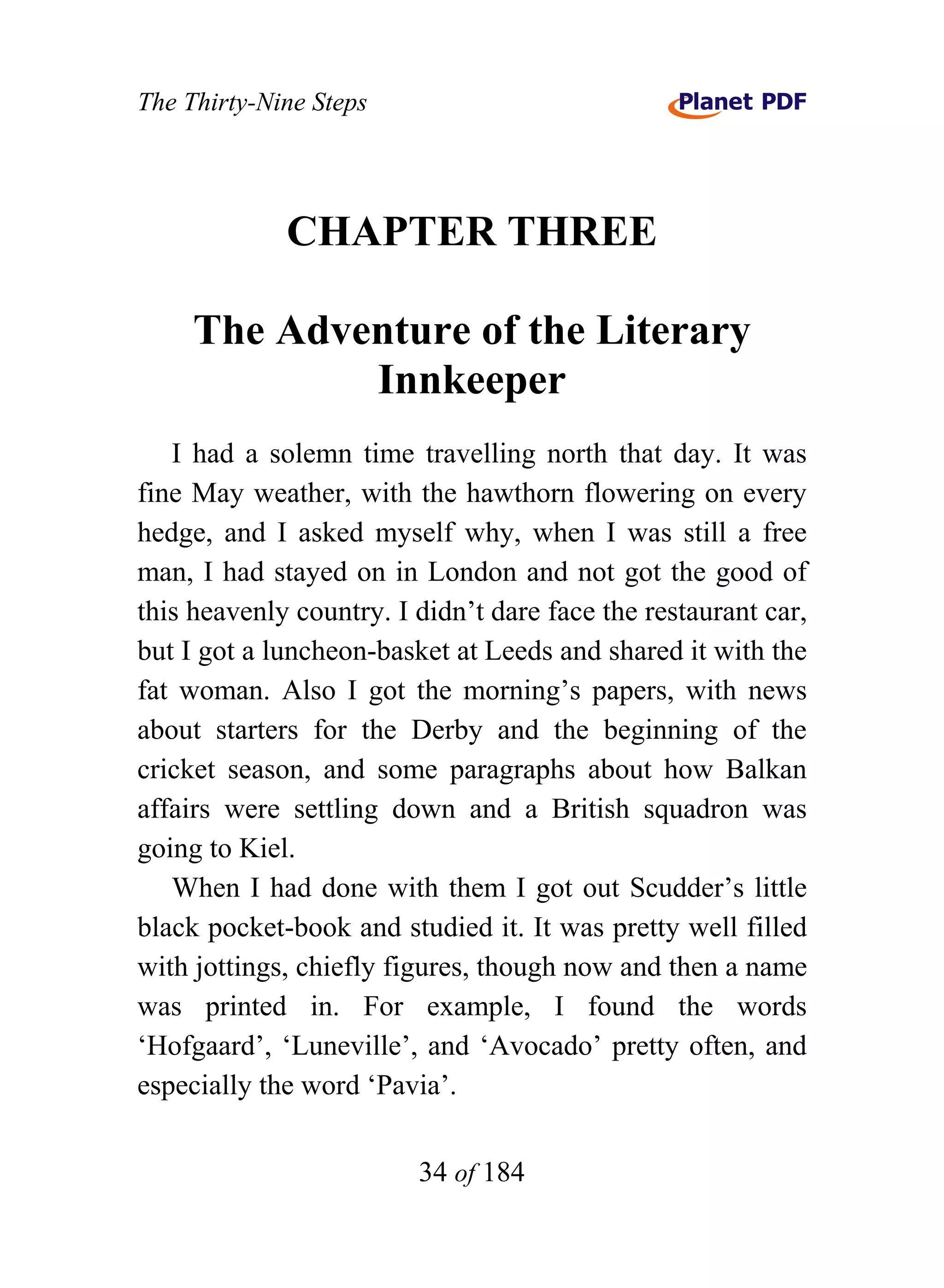 The Thirty-Nine Steps




             CHAPTER THREE

     The Adventure of the Literary
             Innkeeper
   I had a solemn time travelling north that day. It was
fine May weather, with the hawthorn flowering on every
hedge, and I asked myself why, when I was still a free
man, I had stayed on in London and not got the good of
this heavenly country. I didn’t dare face the restaurant car,
but I got a luncheon-basket at Leeds and shared it with the
fat woman. Also I got the morning’s papers, with news
about starters for the Derby and the beginning of the
cricket season, and some paragraphs about how Balkan
affairs were settling down and a British squadron was
going to Kiel.
   When I had done with them I got out Scudder’s little
black pocket-book and studied it. It was pretty well filled
with jottings, chiefly figures, though now and then a name
was printed in. For example, I found the words
‘Hofgaard’, ‘Luneville’, and ‘Avocado’ pretty often, and
especially the word ‘Pavia’.


                         34 of 184
 