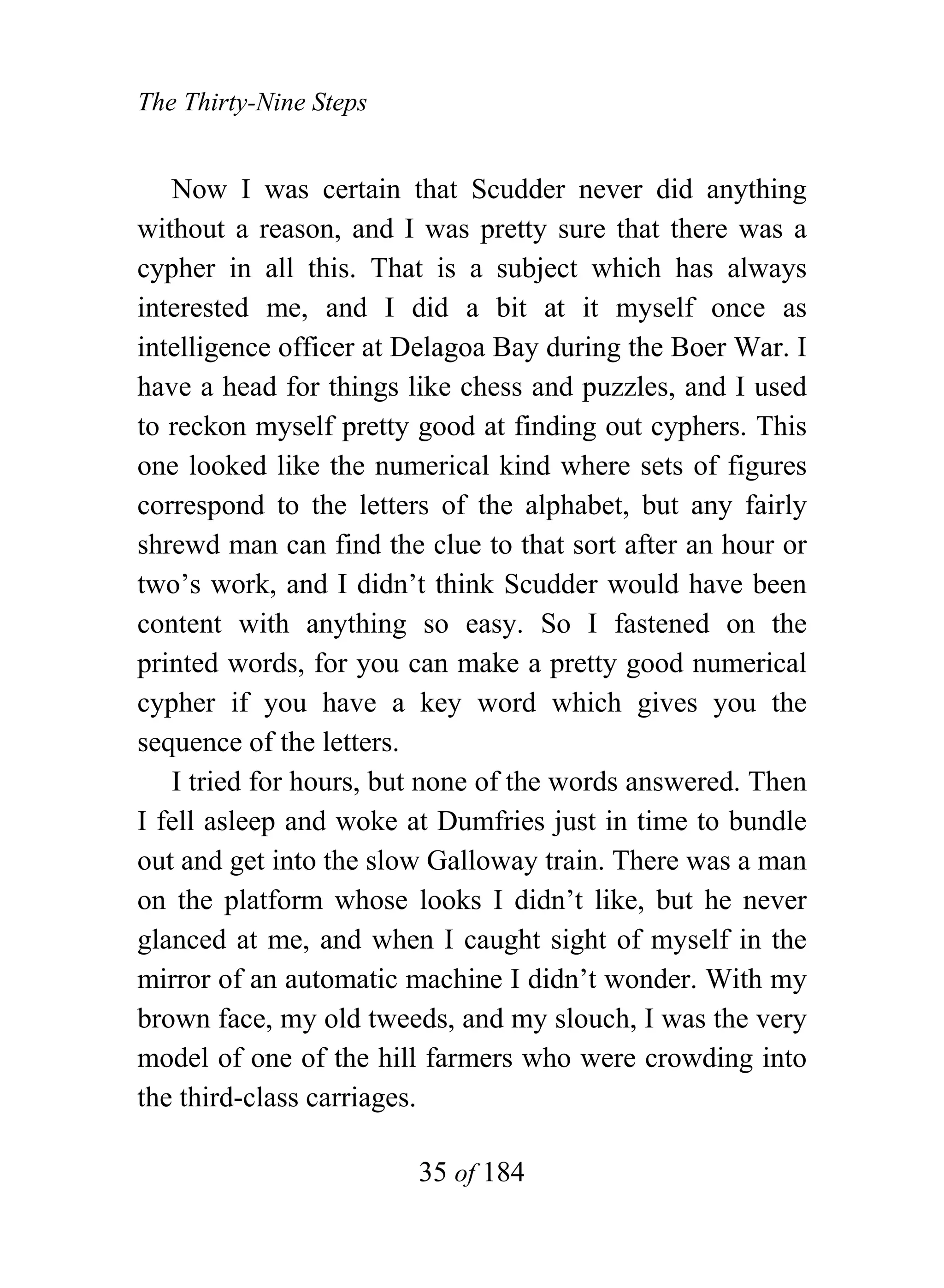 The Thirty-Nine Steps


   Now I was certain that Scudder never did anything
without a reason, and I was pretty sure that there was a
cypher in all this. That is a subject which has always
interested me, and I did a bit at it myself once as
intelligence officer at Delagoa Bay during the Boer War. I
have a head for things like chess and puzzles, and I used
to reckon myself pretty good at finding out cyphers. This
one looked like the numerical kind where sets of figures
correspond to the letters of the alphabet, but any fairly
shrewd man can find the clue to that sort after an hour or
two’s work, and I didn’t think Scudder would have been
content with anything so easy. So I fastened on the
printed words, for you can make a pretty good numerical
cypher if you have a key word which gives you the
sequence of the letters.
   I tried for hours, but none of the words answered. Then
I fell asleep and woke at Dumfries just in time to bundle
out and get into the slow Galloway train. There was a man
on the platform whose looks I didn’t like, but he never
glanced at me, and when I caught sight of myself in the
mirror of an automatic machine I didn’t wonder. With my
brown face, my old tweeds, and my slouch, I was the very
model of one of the hill farmers who were crowding into
the third-class carriages.

                        35 of 184
 