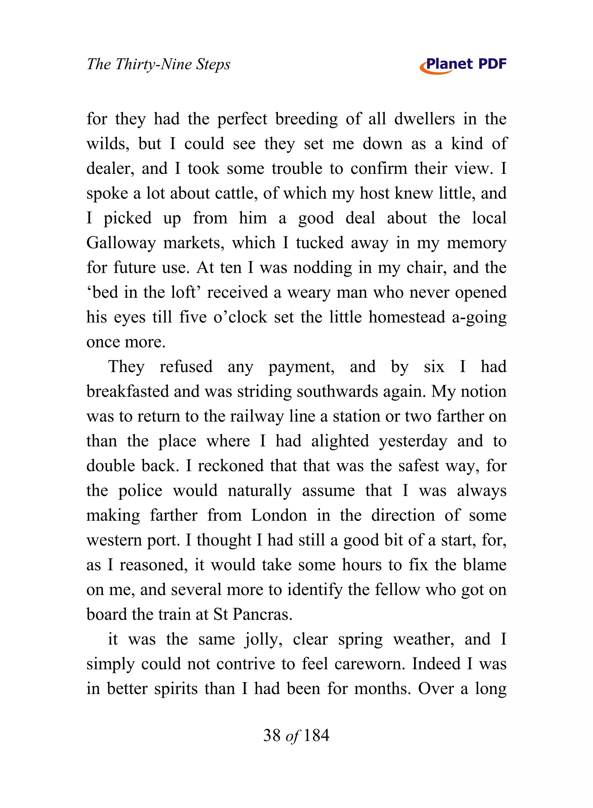 The Thirty-Nine Steps


for they had the perfect breeding of all dwellers in the
wilds, but I could see they set me down as a kind of
dealer, and I took some trouble to confirm their view. I
spoke a lot about cattle, of which my host knew little, and
I picked up from him a good deal about the local
Galloway markets, which I tucked away in my memory
for future use. At ten I was nodding in my chair, and the
‘bed in the loft’ received a weary man who never opened
his eyes till five o’clock set the little homestead a-going
once more.
   They refused any payment, and by six I had
breakfasted and was striding southwards again. My notion
was to return to the railway line a station or two farther on
than the place where I had alighted yesterday and to
double back. I reckoned that that was the safest way, for
the police would naturally assume that I was always
making farther from London in the direction of some
western port. I thought I had still a good bit of a start, for,
as I reasoned, it would take some hours to fix the blame
on me, and several more to identify the fellow who got on
board the train at St Pancras.
   it was the same jolly, clear spring weather, and I
simply could not contrive to feel careworn. Indeed I was
in better spirits than I had been for months. Over a long

                          38 of 184
 
