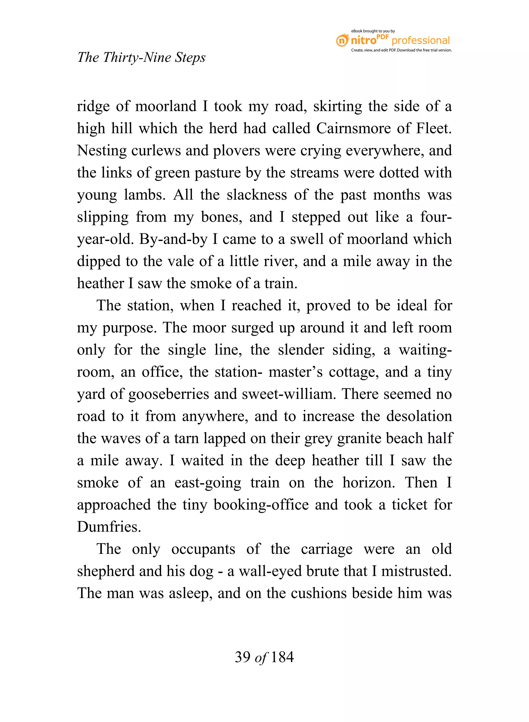 eBook brought to you by



                                           Create, view, and edit PDF. Download the free trial version.

The Thirty-Nine Steps


ridge of moorland I took my road, skirting the side of a
high hill which the herd had called Cairnsmore of Fleet.
Nesting curlews and plovers were crying everywhere, and
the links of green pasture by the streams were dotted with
young lambs. All the slackness of the past months was
slipping from my bones, and I stepped out like a four-
year-old. By-and-by I came to a swell of moorland which
dipped to the vale of a little river, and a mile away in the
heather I saw the smoke of a train.
    The station, when I reached it, proved to be ideal for
my purpose. The moor surged up around it and left room
only for the single line, the slender siding, a waiting-
room, an office, the station- master’s cottage, and a tiny
yard of gooseberries and sweet-william. There seemed no
road to it from anywhere, and to increase the desolation
the waves of a tarn lapped on their grey granite beach half
a mile away. I waited in the deep heather till I saw the
smoke of an east-going train on the horizon. Then I
approached the tiny booking-office and took a ticket for
Dumfries.
    The only occupants of the carriage were an old
shepherd and his dog - a wall-eyed brute that I mistrusted.
The man was asleep, and on the cushions beside him was


                         39 of 184
 