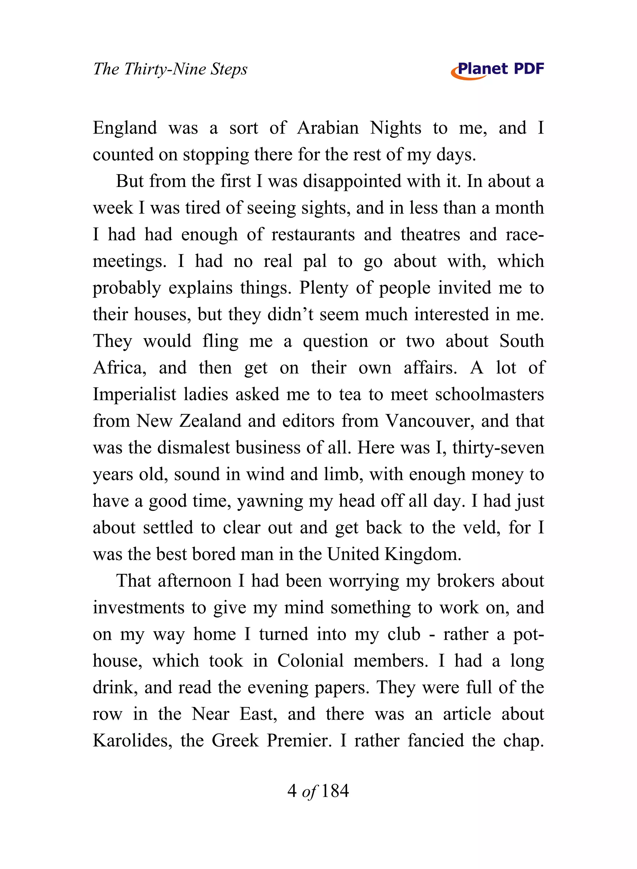 The Thirty-Nine Steps


England was a sort of Arabian Nights to me, and I
counted on stopping there for the rest of my days.
   But from the first I was disappointed with it. In about a
week I was tired of seeing sights, and in less than a month
I had had enough of restaurants and theatres and race-
meetings. I had no real pal to go about with, which
probably explains things. Plenty of people invited me to
their houses, but they didn’t seem much interested in me.
They would fling me a question or two about South
Africa, and then get on their own affairs. A lot of
Imperialist ladies asked me to tea to meet schoolmasters
from New Zealand and editors from Vancouver, and that
was the dismalest business of all. Here was I, thirty-seven
years old, sound in wind and limb, with enough money to
have a good time, yawning my head off all day. I had just
about settled to clear out and get back to the veld, for I
was the best bored man in the United Kingdom.
   That afternoon I had been worrying my brokers about
investments to give my mind something to work on, and
on my way home I turned into my club - rather a pot-
house, which took in Colonial members. I had a long
drink, and read the evening papers. They were full of the
row in the Near East, and there was an article about
Karolides, the Greek Premier. I rather fancied the chap.

                         4 of 184
 