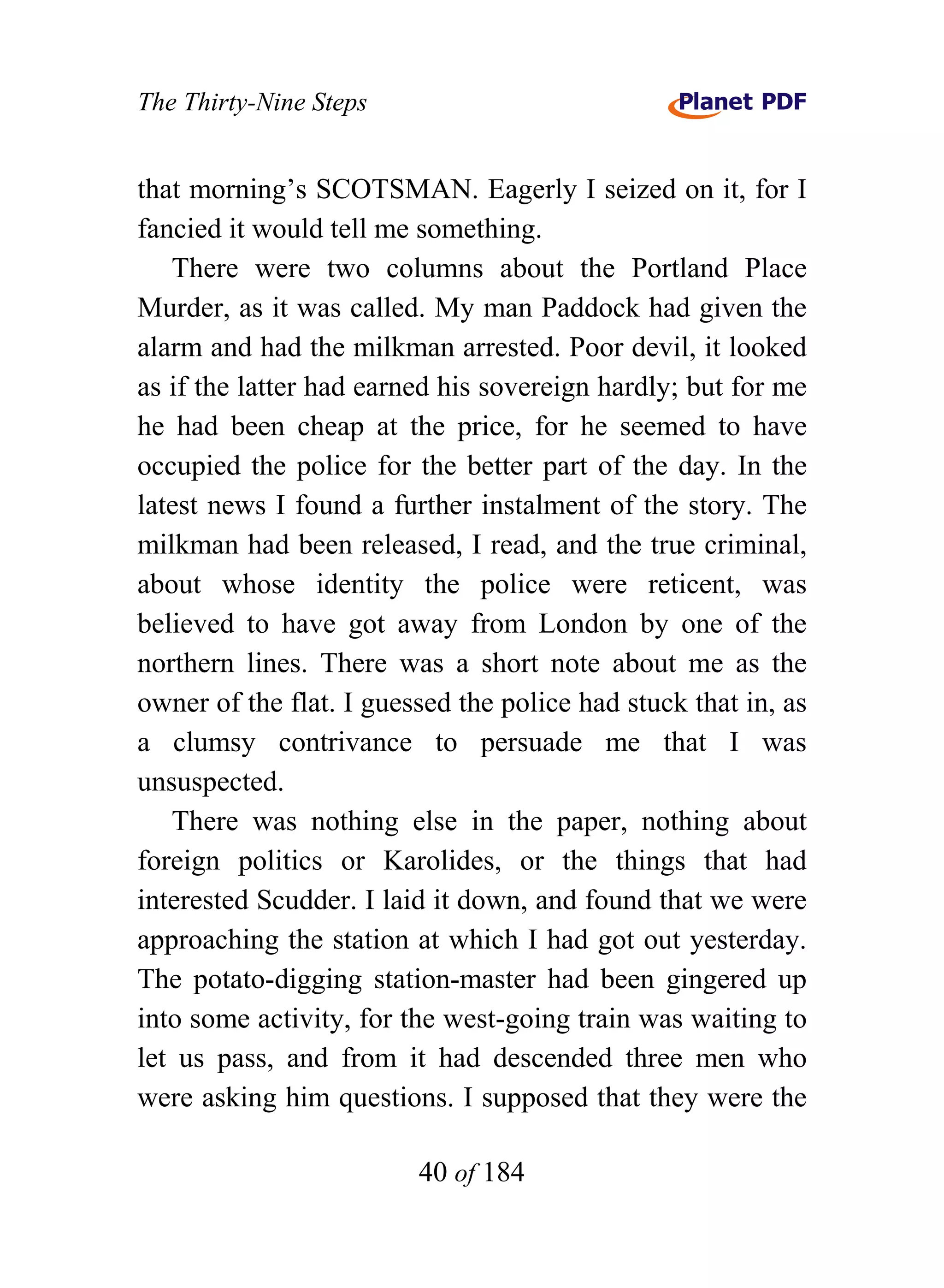 The Thirty-Nine Steps


that morning’s SCOTSMAN. Eagerly I seized on it, for I
fancied it would tell me something.
   There were two columns about the Portland Place
Murder, as it was called. My man Paddock had given the
alarm and had the milkman arrested. Poor devil, it looked
as if the latter had earned his sovereign hardly; but for me
he had been cheap at the price, for he seemed to have
occupied the police for the better part of the day. In the
latest news I found a further instalment of the story. The
milkman had been released, I read, and the true criminal,
about whose identity the police were reticent, was
believed to have got away from London by one of the
northern lines. There was a short note about me as the
owner of the flat. I guessed the police had stuck that in, as
a clumsy contrivance to persuade me that I was
unsuspected.
   There was nothing else in the paper, nothing about
foreign politics or Karolides, or the things that had
interested Scudder. I laid it down, and found that we were
approaching the station at which I had got out yesterday.
The potato-digging station-master had been gingered up
into some activity, for the west-going train was waiting to
let us pass, and from it had descended three men who
were asking him questions. I supposed that they were the

                         40 of 184
 
