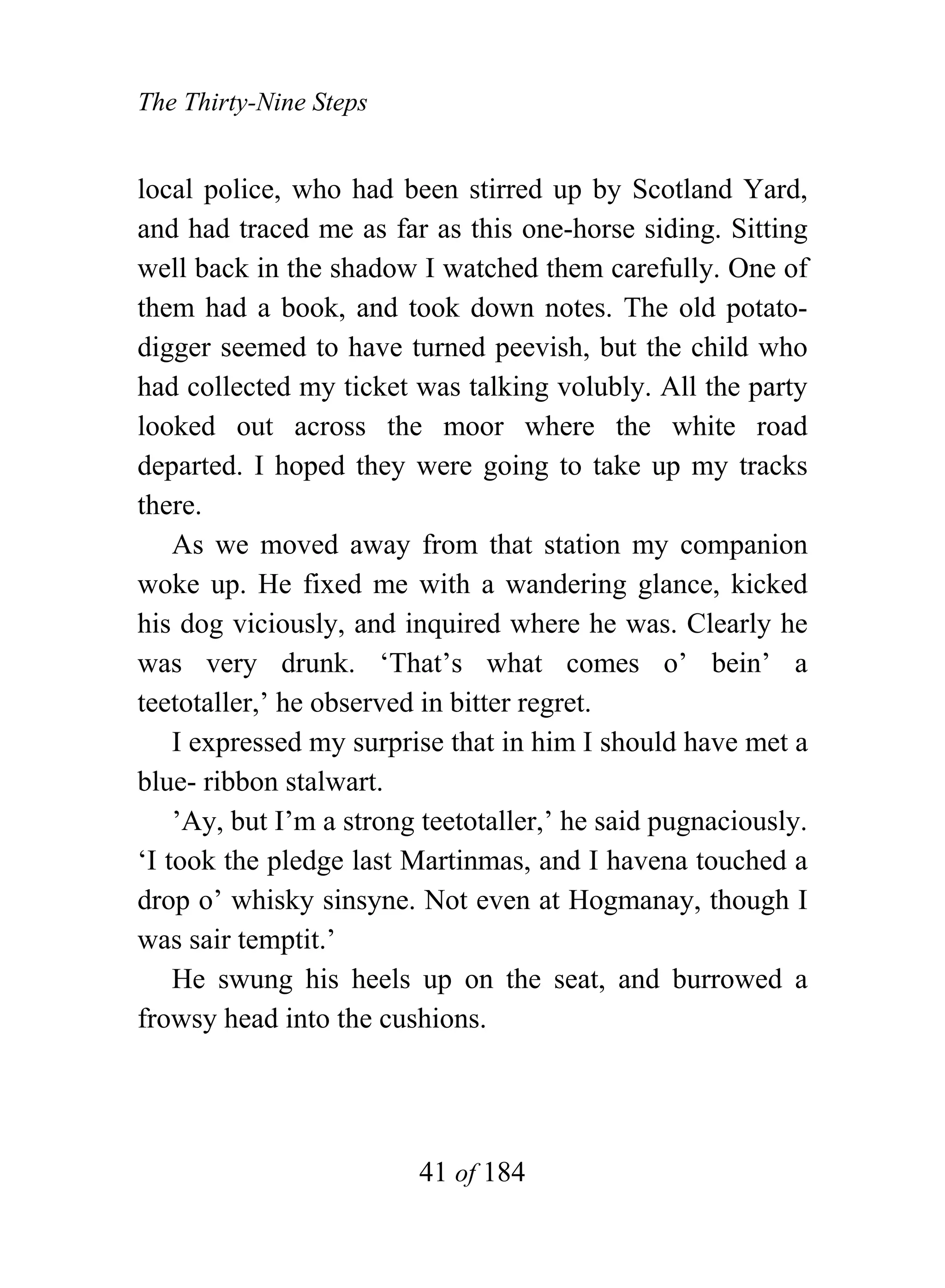 The Thirty-Nine Steps


local police, who had been stirred up by Scotland Yard,
and had traced me as far as this one-horse siding. Sitting
well back in the shadow I watched them carefully. One of
them had a book, and took down notes. The old potato-
digger seemed to have turned peevish, but the child who
had collected my ticket was talking volubly. All the party
looked out across the moor where the white road
departed. I hoped they were going to take up my tracks
there.
    As we moved away from that station my companion
woke up. He fixed me with a wandering glance, kicked
his dog viciously, and inquired where he was. Clearly he
was very drunk. ‘That’s what comes o’ bein’ a
teetotaller,’ he observed in bitter regret.
    I expressed my surprise that in him I should have met a
blue- ribbon stalwart.
    ’Ay, but I’m a strong teetotaller,’ he said pugnaciously.
‘I took the pledge last Martinmas, and I havena touched a
drop o’ whisky sinsyne. Not even at Hogmanay, though I
was sair temptit.’
    He swung his heels up on the seat, and burrowed a
frowsy head into the cushions.




                         41 of 184
 