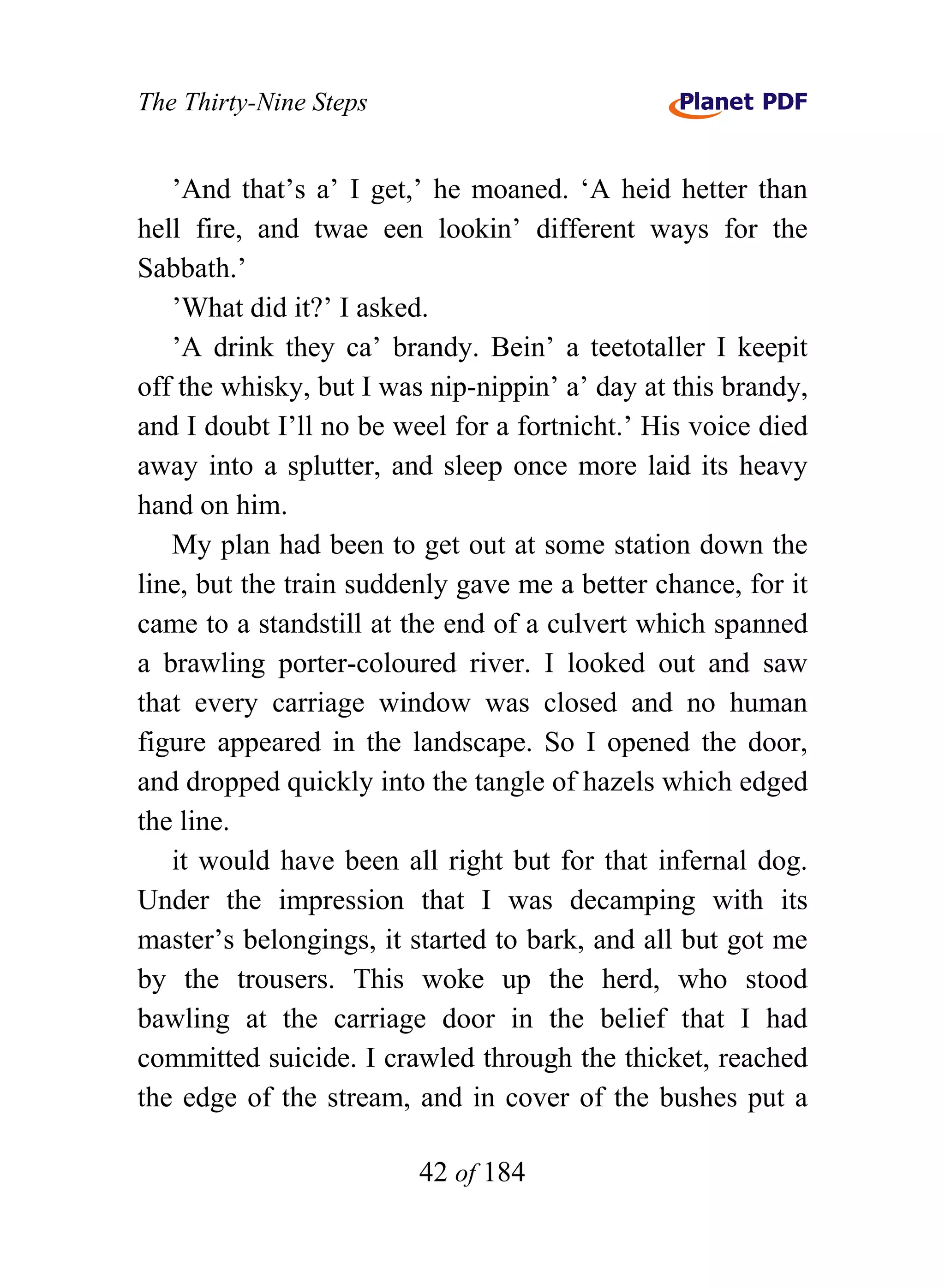 The Thirty-Nine Steps


   ’And that’s a’ I get,’ he moaned. ‘A heid hetter than
hell fire, and twae een lookin’ different ways for the
Sabbath.’
   ’What did it?’ I asked.
   ’A drink they ca’ brandy. Bein’ a teetotaller I keepit
off the whisky, but I was nip-nippin’ a’ day at this brandy,
and I doubt I’ll no be weel for a fortnicht.’ His voice died
away into a splutter, and sleep once more laid its heavy
hand on him.
   My plan had been to get out at some station down the
line, but the train suddenly gave me a better chance, for it
came to a standstill at the end of a culvert which spanned
a brawling porter-coloured river. I looked out and saw
that every carriage window was closed and no human
figure appeared in the landscape. So I opened the door,
and dropped quickly into the tangle of hazels which edged
the line.
   it would have been all right but for that infernal dog.
Under the impression that I was decamping with its
master’s belongings, it started to bark, and all but got me
by the trousers. This woke up the herd, who stood
bawling at the carriage door in the belief that I had
committed suicide. I crawled through the thicket, reached
the edge of the stream, and in cover of the bushes put a

                         42 of 184
 