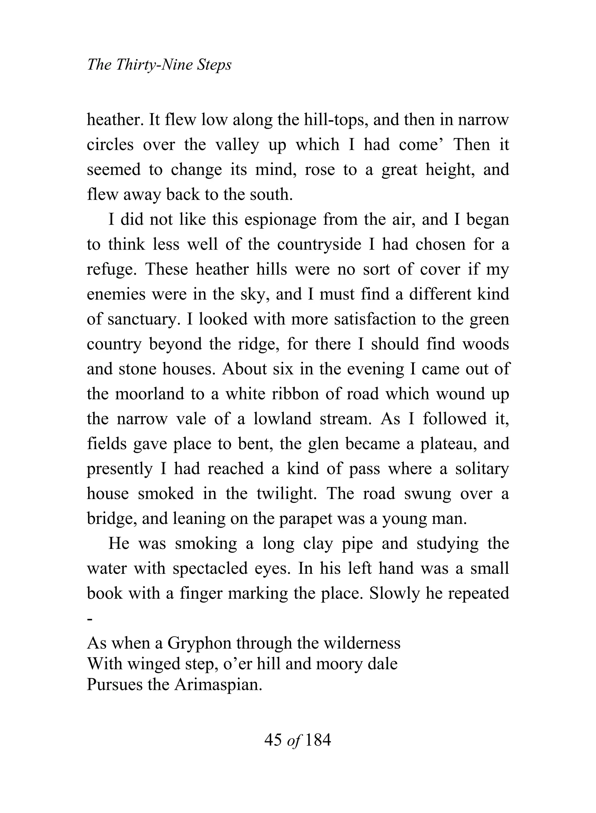 The Thirty-Nine Steps


heather. It flew low along the hill-tops, and then in narrow
circles over the valley up which I had come’ Then it
seemed to change its mind, rose to a great height, and
flew away back to the south.
    I did not like this espionage from the air, and I began
to think less well of the countryside I had chosen for a
refuge. These heather hills were no sort of cover if my
enemies were in the sky, and I must find a different kind
of sanctuary. I looked with more satisfaction to the green
country beyond the ridge, for there I should find woods
and stone houses. About six in the evening I came out of
the moorland to a white ribbon of road which wound up
the narrow vale of a lowland stream. As I followed it,
fields gave place to bent, the glen became a plateau, and
presently I had reached a kind of pass where a solitary
house smoked in the twilight. The road swung over a
bridge, and leaning on the parapet was a young man.
    He was smoking a long clay pipe and studying the
water with spectacled eyes. In his left hand was a small
book with a finger marking the place. Slowly he repeated
-
As when a Gryphon through the wilderness
With winged step, o’er hill and moory dale
Pursues the Arimaspian.


                         45 of 184
 