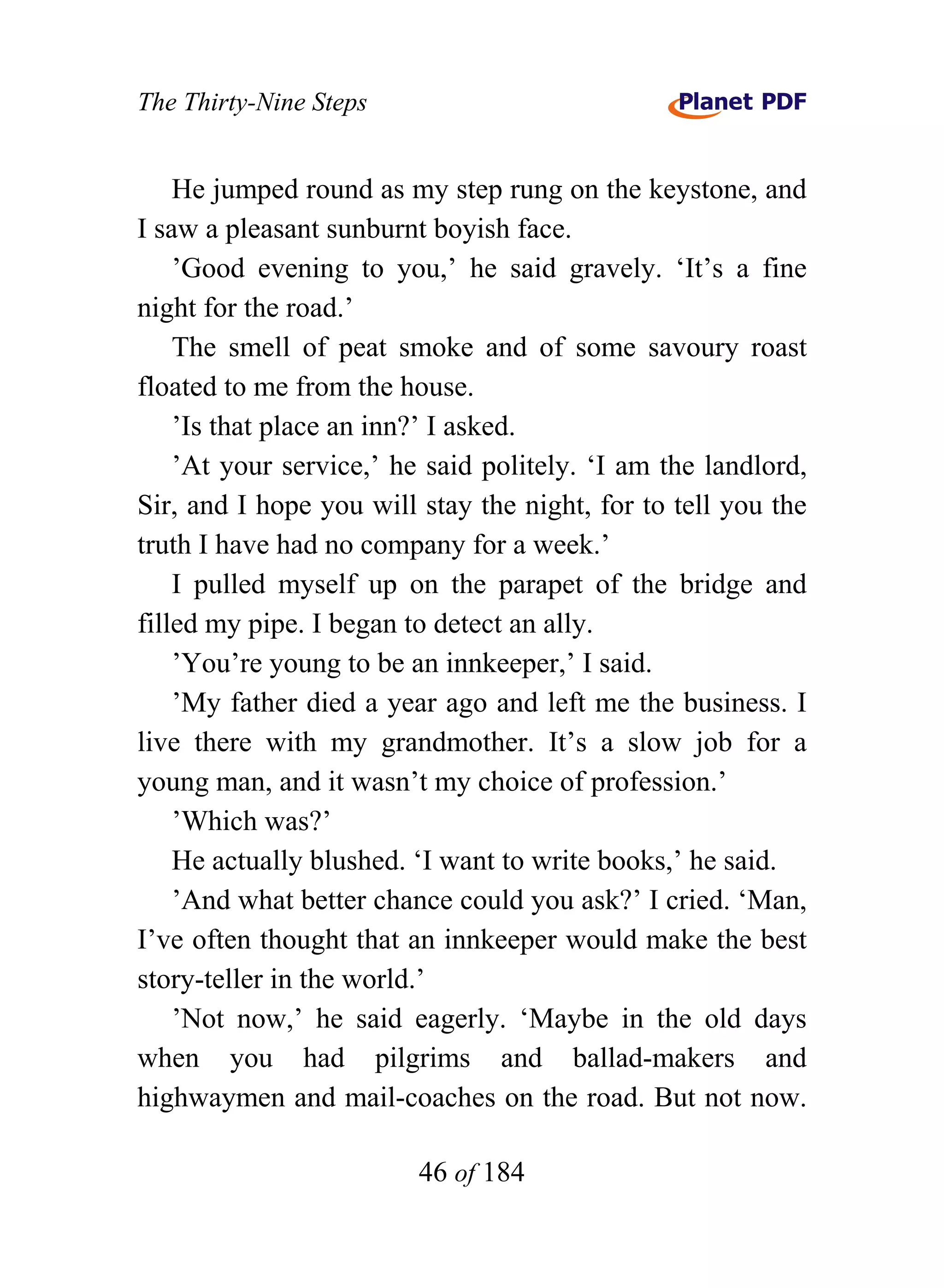 The Thirty-Nine Steps


    He jumped round as my step rung on the keystone, and
I saw a pleasant sunburnt boyish face.
    ’Good evening to you,’ he said gravely. ‘It’s a fine
night for the road.’
    The smell of peat smoke and of some savoury roast
floated to me from the house.
    ’Is that place an inn?’ I asked.
    ’At your service,’ he said politely. ‘I am the landlord,
Sir, and I hope you will stay the night, for to tell you the
truth I have had no company for a week.’
    I pulled myself up on the parapet of the bridge and
filled my pipe. I began to detect an ally.
    ’You’re young to be an innkeeper,’ I said.
    ’My father died a year ago and left me the business. I
live there with my grandmother. It’s a slow job for a
young man, and it wasn’t my choice of profession.’
    ’Which was?’
    He actually blushed. ‘I want to write books,’ he said.
    ’And what better chance could you ask?’ I cried. ‘Man,
I’ve often thought that an innkeeper would make the best
story-teller in the world.’
    ’Not now,’ he said eagerly. ‘Maybe in the old days
when you had pilgrims and ballad-makers and
highwaymen and mail-coaches on the road. But not now.

                         46 of 184
 