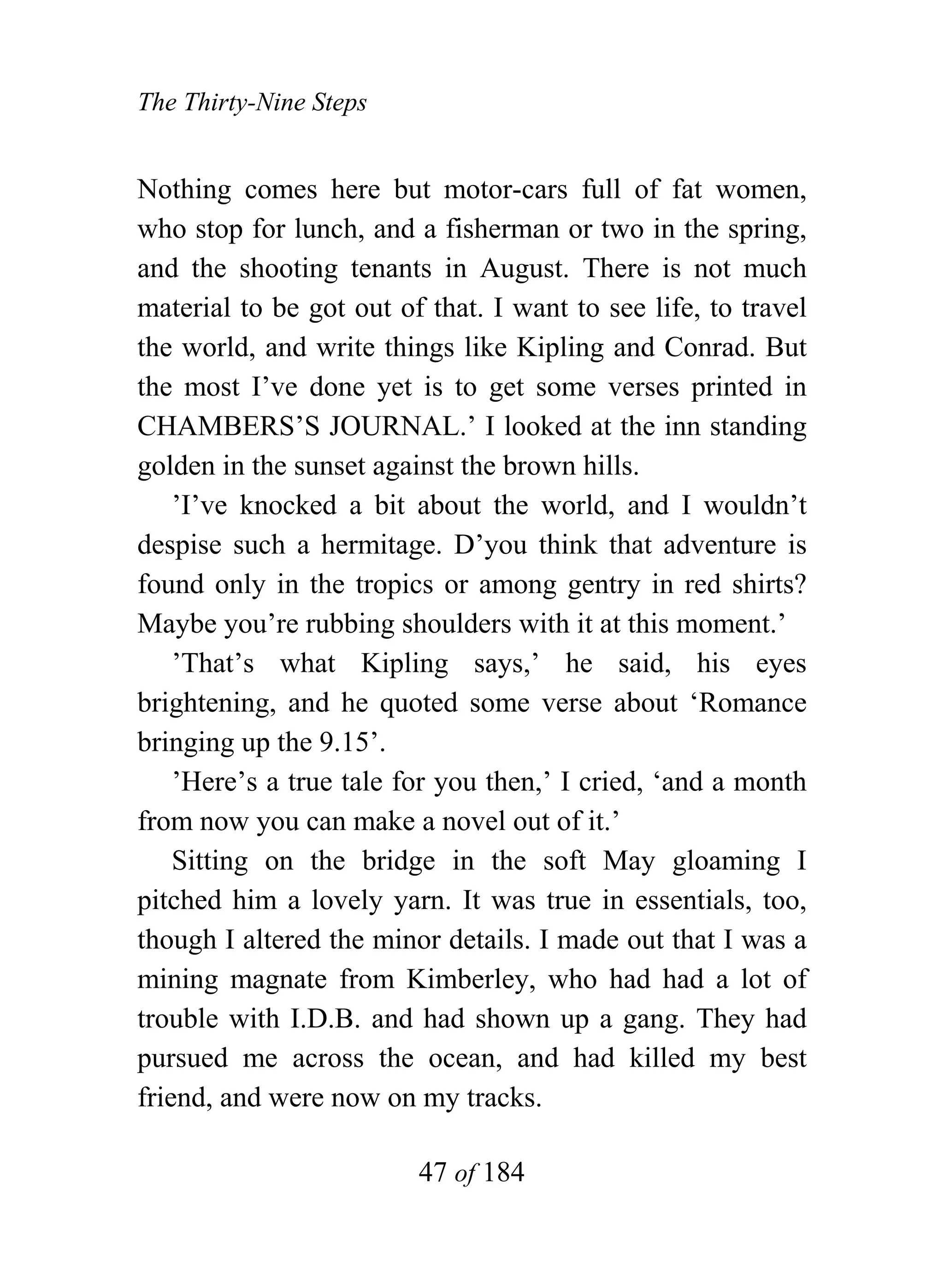 The Thirty-Nine Steps


Nothing comes here but motor-cars full of fat women,
who stop for lunch, and a fisherman or two in the spring,
and the shooting tenants in August. There is not much
material to be got out of that. I want to see life, to travel
the world, and write things like Kipling and Conrad. But
the most I’ve done yet is to get some verses printed in
CHAMBERS’S JOURNAL.’ I looked at the inn standing
golden in the sunset against the brown hills.
    ’I’ve knocked a bit about the world, and I wouldn’t
despise such a hermitage. D’you think that adventure is
found only in the tropics or among gentry in red shirts?
Maybe you’re rubbing shoulders with it at this moment.’
    ’That’s what Kipling says,’ he said, his eyes
brightening, and he quoted some verse about ‘Romance
bringing up the 9.15’.
    ’Here’s a true tale for you then,’ I cried, ‘and a month
from now you can make a novel out of it.’
    Sitting on the bridge in the soft May gloaming I
pitched him a lovely yarn. It was true in essentials, too,
though I altered the minor details. I made out that I was a
mining magnate from Kimberley, who had had a lot of
trouble with I.D.B. and had shown up a gang. They had
pursued me across the ocean, and had killed my best
friend, and were now on my tracks.

                         47 of 184
 