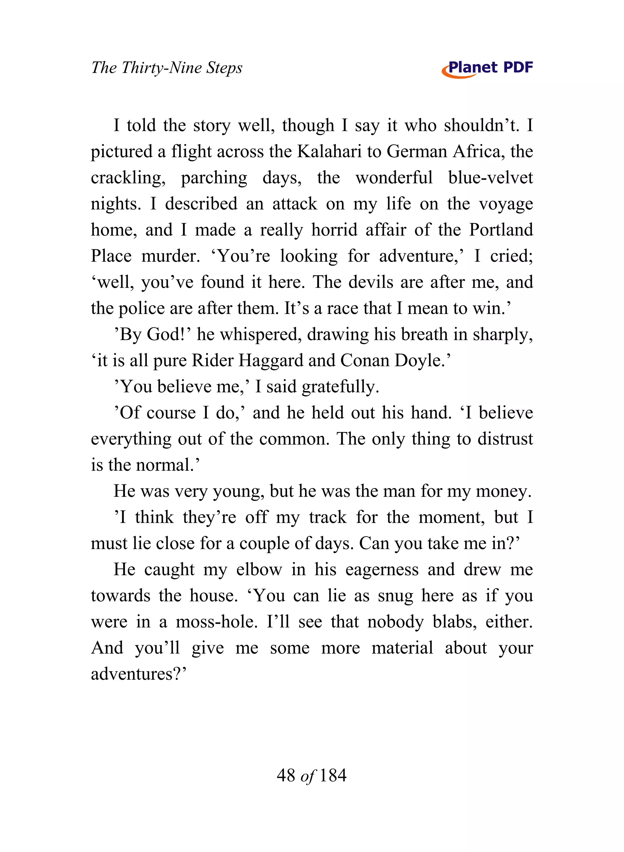 The Thirty-Nine Steps


    I told the story well, though I say it who shouldn’t. I
pictured a flight across the Kalahari to German Africa, the
crackling, parching days, the wonderful blue-velvet
nights. I described an attack on my life on the voyage
home, and I made a really horrid affair of the Portland
Place murder. ‘You’re looking for adventure,’ I cried;
‘well, you’ve found it here. The devils are after me, and
the police are after them. It’s a race that I mean to win.’
    ’By God!’ he whispered, drawing his breath in sharply,
‘it is all pure Rider Haggard and Conan Doyle.’
    ’You believe me,’ I said gratefully.
    ’Of course I do,’ and he held out his hand. ‘I believe
everything out of the common. The only thing to distrust
is the normal.’
    He was very young, but he was the man for my money.
    ’I think they’re off my track for the moment, but I
must lie close for a couple of days. Can you take me in?’
    He caught my elbow in his eagerness and drew me
towards the house. ‘You can lie as snug here as if you
were in a moss-hole. I’ll see that nobody blabs, either.
And you’ll give me some more material about your
adventures?’




                        48 of 184
 