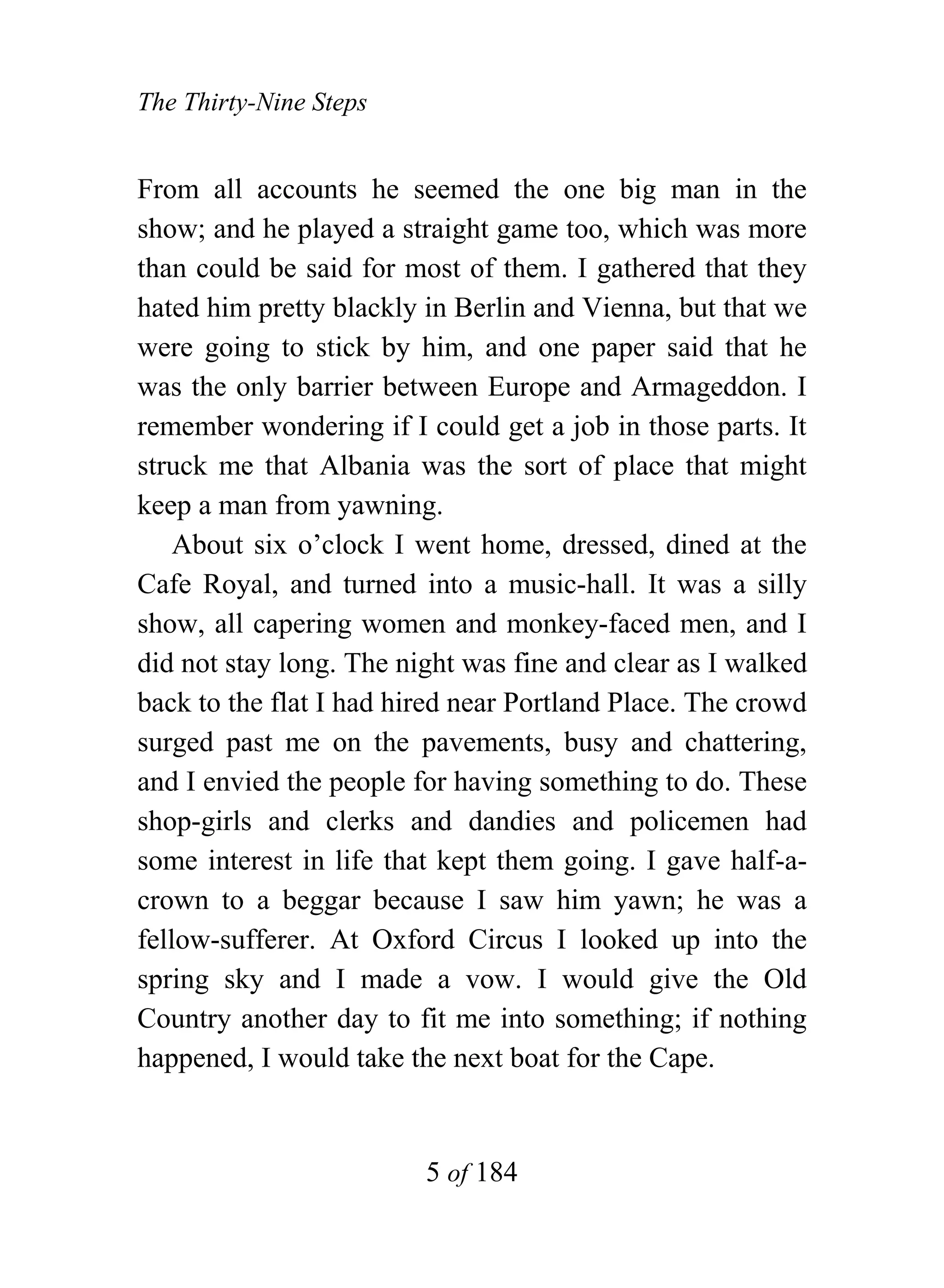 The Thirty-Nine Steps


From all accounts he seemed the one big man in the
show; and he played a straight game too, which was more
than could be said for most of them. I gathered that they
hated him pretty blackly in Berlin and Vienna, but that we
were going to stick by him, and one paper said that he
was the only barrier between Europe and Armageddon. I
remember wondering if I could get a job in those parts. It
struck me that Albania was the sort of place that might
keep a man from yawning.
    About six o’clock I went home, dressed, dined at the
Cafe Royal, and turned into a music-hall. It was a silly
show, all capering women and monkey-faced men, and I
did not stay long. The night was fine and clear as I walked
back to the flat I had hired near Portland Place. The crowd
surged past me on the pavements, busy and chattering,
and I envied the people for having something to do. These
shop-girls and clerks and dandies and policemen had
some interest in life that kept them going. I gave half-a-
crown to a beggar because I saw him yawn; he was a
fellow-sufferer. At Oxford Circus I looked up into the
spring sky and I made a vow. I would give the Old
Country another day to fit me into something; if nothing
happened, I would take the next boat for the Cape.


                         5 of 184
 