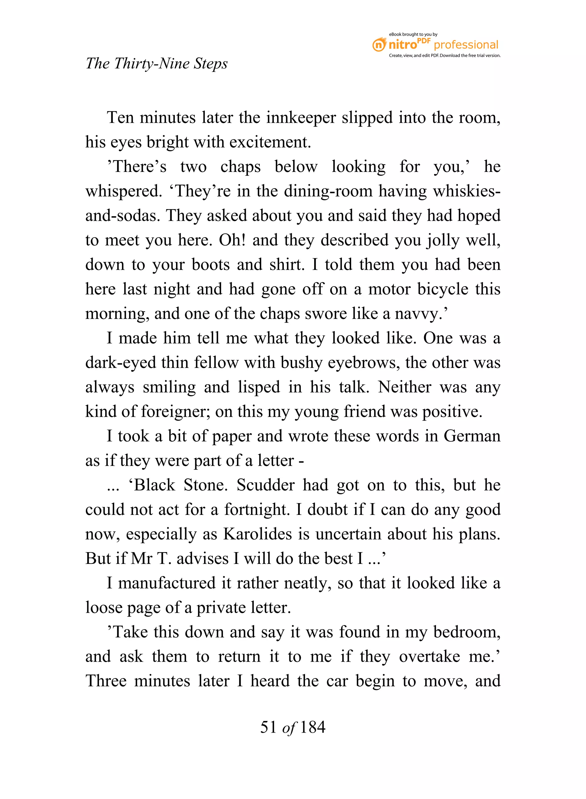 eBook brought to you by



                                           Create, view, and edit PDF. Download the free trial version.

The Thirty-Nine Steps


   Ten minutes later the innkeeper slipped into the room,
his eyes bright with excitement.
   ’There’s two chaps below looking for you,’ he
whispered. ‘They’re in the dining-room having whiskies-
and-sodas. They asked about you and said they had hoped
to meet you here. Oh! and they described you jolly well,
down to your boots and shirt. I told them you had been
here last night and had gone off on a motor bicycle this
morning, and one of the chaps swore like a navvy.’
   I made him tell me what they looked like. One was a
dark-eyed thin fellow with bushy eyebrows, the other was
always smiling and lisped in his talk. Neither was any
kind of foreigner; on this my young friend was positive.
   I took a bit of paper and wrote these words in German
as if they were part of a letter -
   ... ‘Black Stone. Scudder had got on to this, but he
could not act for a fortnight. I doubt if I can do any good
now, especially as Karolides is uncertain about his plans.
But if Mr T. advises I will do the best I ...’
   I manufactured it rather neatly, so that it looked like a
loose page of a private letter.
   ’Take this down and say it was found in my bedroom,
and ask them to return it to me if they overtake me.’
Three minutes later I heard the car begin to move, and

                         51 of 184
 
