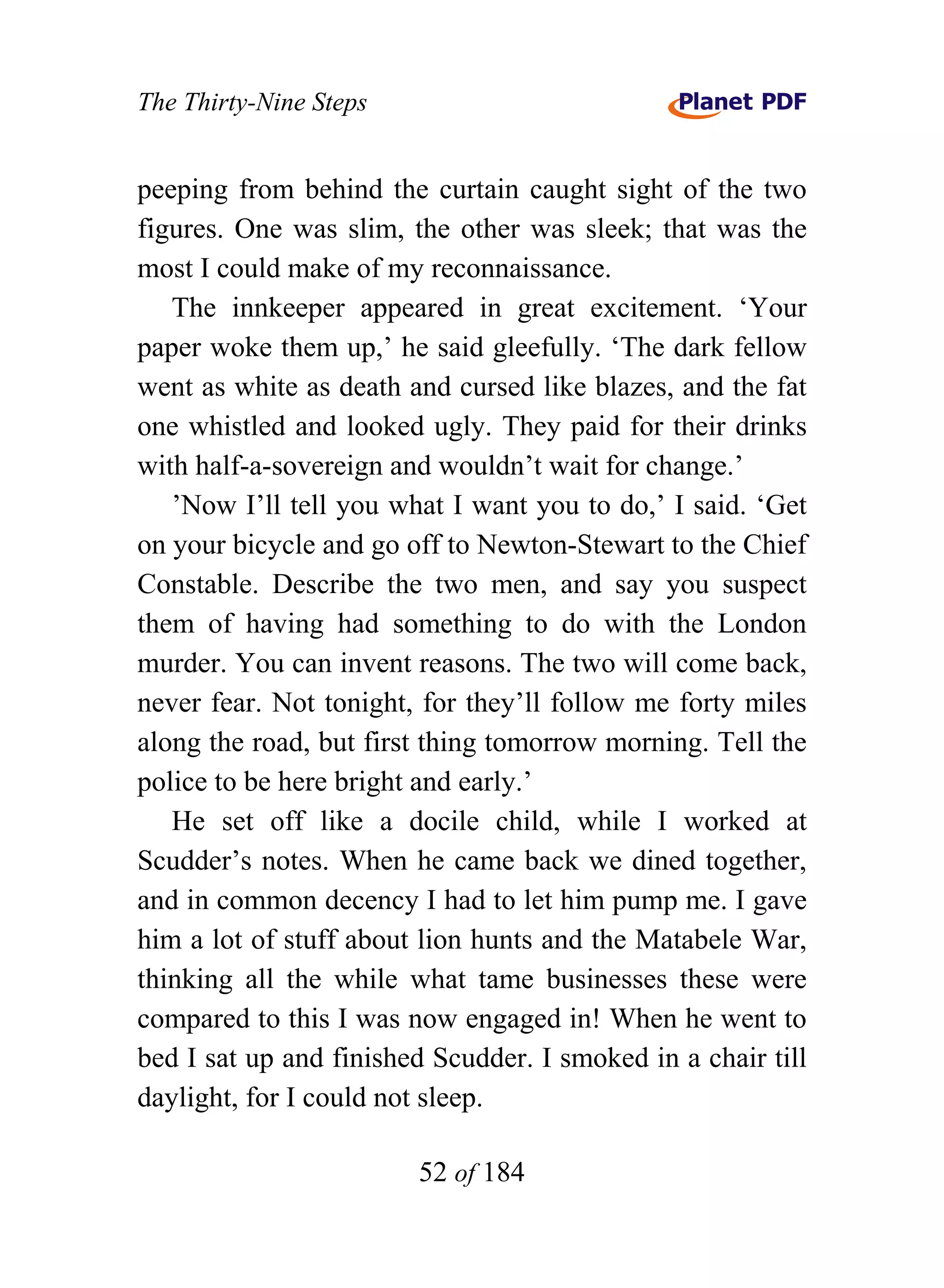 The Thirty-Nine Steps


peeping from behind the curtain caught sight of the two
figures. One was slim, the other was sleek; that was the
most I could make of my reconnaissance.
   The innkeeper appeared in great excitement. ‘Your
paper woke them up,’ he said gleefully. ‘The dark fellow
went as white as death and cursed like blazes, and the fat
one whistled and looked ugly. They paid for their drinks
with half-a-sovereign and wouldn’t wait for change.’
   ’Now I’ll tell you what I want you to do,’ I said. ‘Get
on your bicycle and go off to Newton-Stewart to the Chief
Constable. Describe the two men, and say you suspect
them of having had something to do with the London
murder. You can invent reasons. The two will come back,
never fear. Not tonight, for they’ll follow me forty miles
along the road, but first thing tomorrow morning. Tell the
police to be here bright and early.’
   He set off like a docile child, while I worked at
Scudder’s notes. When he came back we dined together,
and in common decency I had to let him pump me. I gave
him a lot of stuff about lion hunts and the Matabele War,
thinking all the while what tame businesses these were
compared to this I was now engaged in! When he went to
bed I sat up and finished Scudder. I smoked in a chair till
daylight, for I could not sleep.

                        52 of 184
 