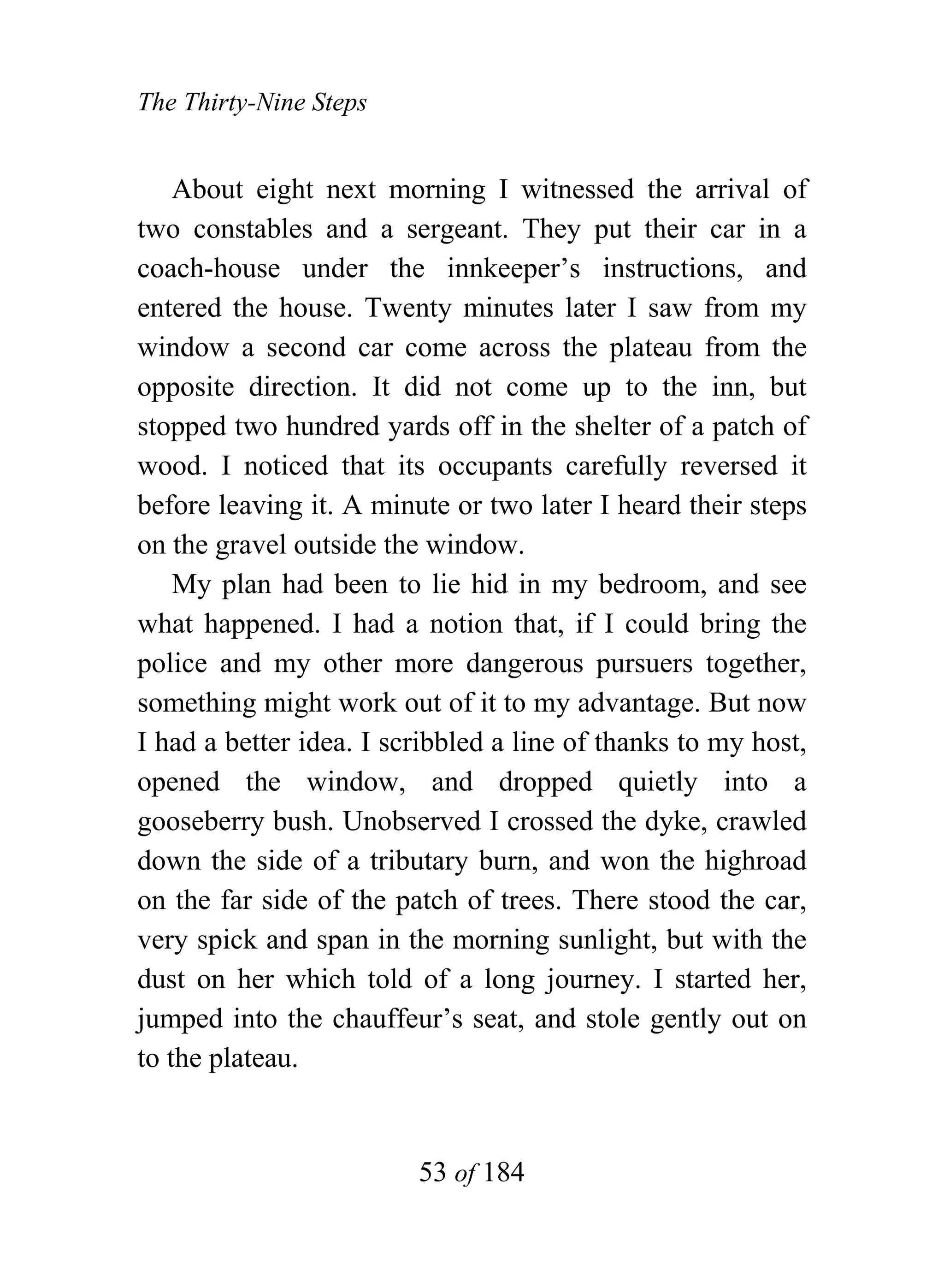 The Thirty-Nine Steps


    About eight next morning I witnessed the arrival of
two constables and a sergeant. They put their car in a
coach-house under the innkeeper’s instructions, and
entered the house. Twenty minutes later I saw from my
window a second car come across the plateau from the
opposite direction. It did not come up to the inn, but
stopped two hundred yards off in the shelter of a patch of
wood. I noticed that its occupants carefully reversed it
before leaving it. A minute or two later I heard their steps
on the gravel outside the window.
    My plan had been to lie hid in my bedroom, and see
what happened. I had a notion that, if I could bring the
police and my other more dangerous pursuers together,
something might work out of it to my advantage. But now
I had a better idea. I scribbled a line of thanks to my host,
opened the window, and dropped quietly into a
gooseberry bush. Unobserved I crossed the dyke, crawled
down the side of a tributary burn, and won the highroad
on the far side of the patch of trees. There stood the car,
very spick and span in the morning sunlight, but with the
dust on her which told of a long journey. I started her,
jumped into the chauffeur’s seat, and stole gently out on
to the plateau.


                         53 of 184
 