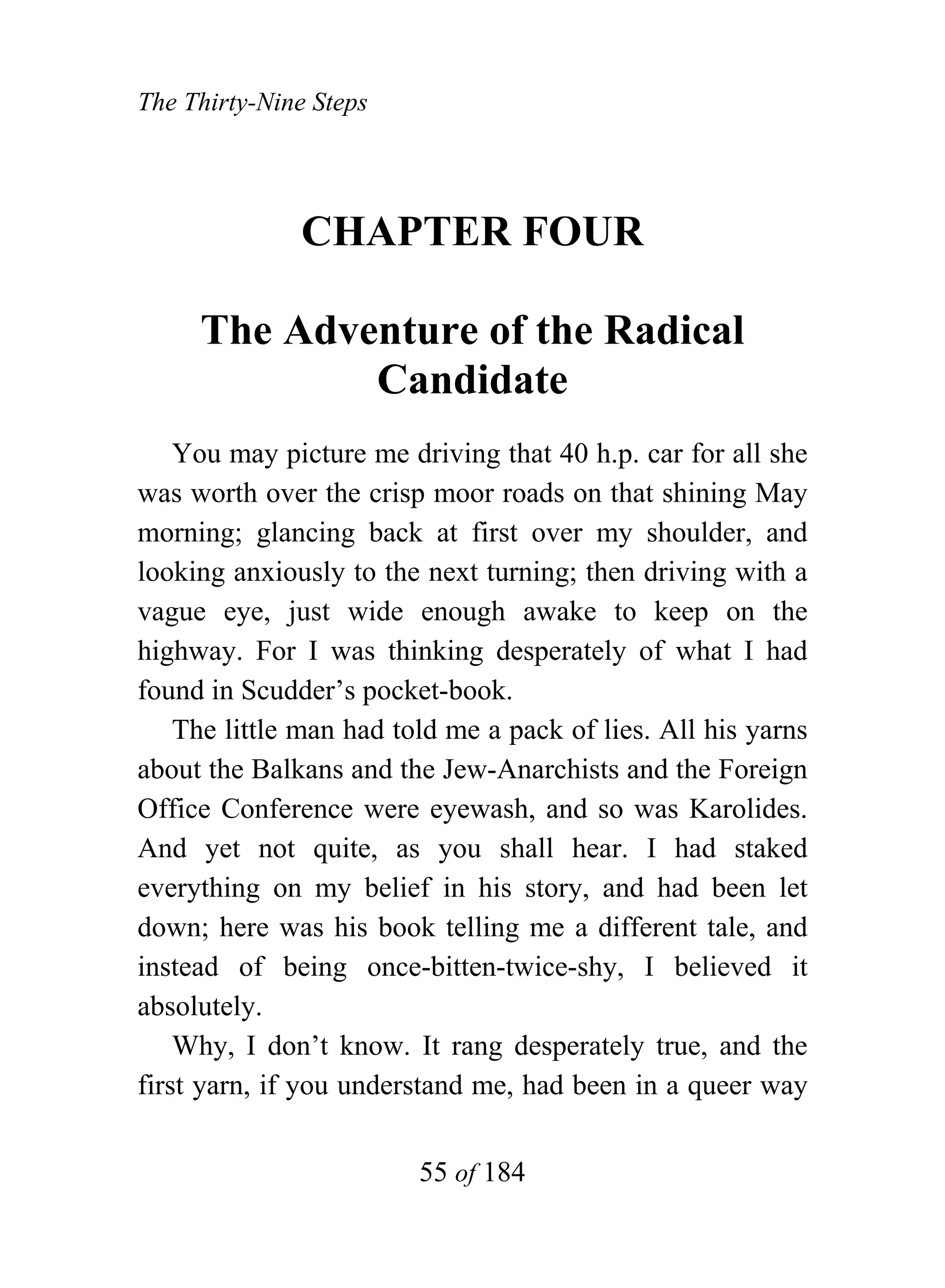 The Thirty-Nine Steps




              CHAPTER FOUR

     The Adventure of the Radical
             Candidate
    You may picture me driving that 40 h.p. car for all she
was worth over the crisp moor roads on that shining May
morning; glancing back at first over my shoulder, and
looking anxiously to the next turning; then driving with a
vague eye, just wide enough awake to keep on the
highway. For I was thinking desperately of what I had
found in Scudder’s pocket-book.
    The little man had told me a pack of lies. All his yarns
about the Balkans and the Jew-Anarchists and the Foreign
Office Conference were eyewash, and so was Karolides.
And yet not quite, as you shall hear. I had staked
everything on my belief in his story, and had been let
down; here was his book telling me a different tale, and
instead of being once-bitten-twice-shy, I believed it
absolutely.
    Why, I don’t know. It rang desperately true, and the
first yarn, if you understand me, had been in a queer way


                         55 of 184
 
