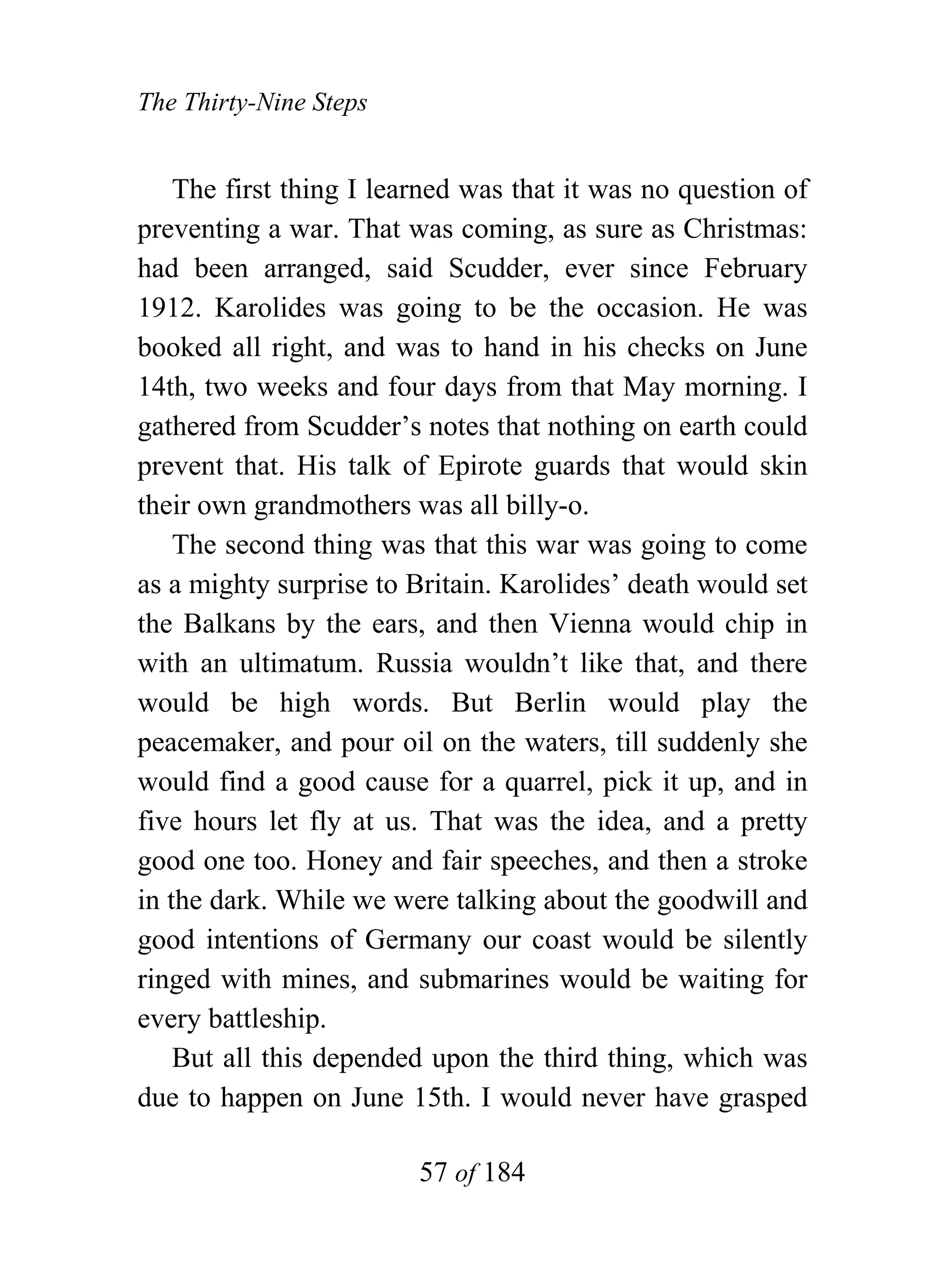 The Thirty-Nine Steps


    The first thing I learned was that it was no question of
preventing a war. That was coming, as sure as Christmas:
had been arranged, said Scudder, ever since February
1912. Karolides was going to be the occasion. He was
booked all right, and was to hand in his checks on June
14th, two weeks and four days from that May morning. I
gathered from Scudder’s notes that nothing on earth could
prevent that. His talk of Epirote guards that would skin
their own grandmothers was all billy-o.
    The second thing was that this war was going to come
as a mighty surprise to Britain. Karolides’ death would set
the Balkans by the ears, and then Vienna would chip in
with an ultimatum. Russia wouldn’t like that, and there
would be high words. But Berlin would play the
peacemaker, and pour oil on the waters, till suddenly she
would find a good cause for a quarrel, pick it up, and in
five hours let fly at us. That was the idea, and a pretty
good one too. Honey and fair speeches, and then a stroke
in the dark. While we were talking about the goodwill and
good intentions of Germany our coast would be silently
ringed with mines, and submarines would be waiting for
every battleship.
    But all this depended upon the third thing, which was
due to happen on June 15th. I would never have grasped

                         57 of 184
 