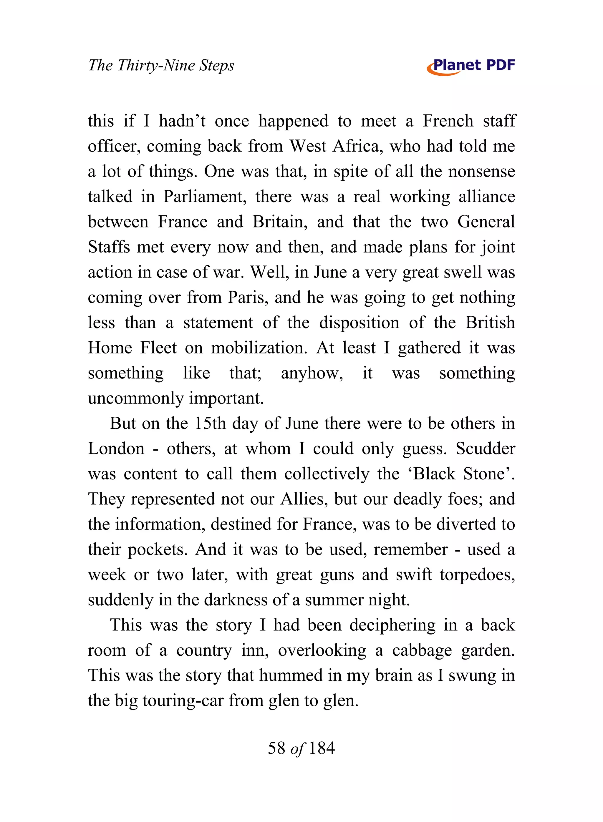 The Thirty-Nine Steps


this if I hadn’t once happened to meet a French staff
officer, coming back from West Africa, who had told me
a lot of things. One was that, in spite of all the nonsense
talked in Parliament, there was a real working alliance
between France and Britain, and that the two General
Staffs met every now and then, and made plans for joint
action in case of war. Well, in June a very great swell was
coming over from Paris, and he was going to get nothing
less than a statement of the disposition of the British
Home Fleet on mobilization. At least I gathered it was
something like that; anyhow, it was something
uncommonly important.
   But on the 15th day of June there were to be others in
London - others, at whom I could only guess. Scudder
was content to call them collectively the ‘Black Stone’.
They represented not our Allies, but our deadly foes; and
the information, destined for France, was to be diverted to
their pockets. And it was to be used, remember - used a
week or two later, with great guns and swift torpedoes,
suddenly in the darkness of a summer night.
   This was the story I had been deciphering in a back
room of a country inn, overlooking a cabbage garden.
This was the story that hummed in my brain as I swung in
the big touring-car from glen to glen.

                        58 of 184
 