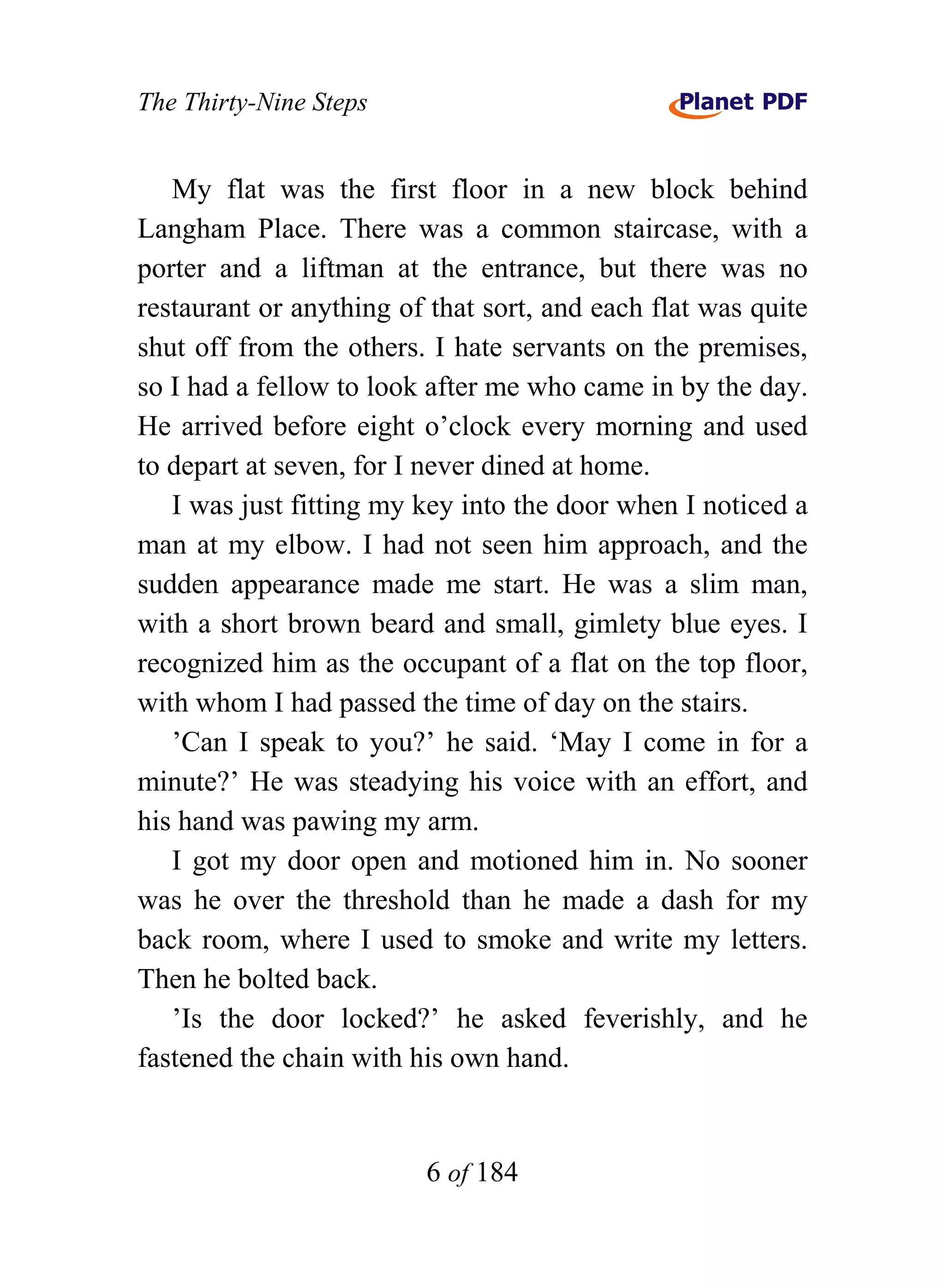 The Thirty-Nine Steps


   My flat was the first floor in a new block behind
Langham Place. There was a common staircase, with a
porter and a liftman at the entrance, but there was no
restaurant or anything of that sort, and each flat was quite
shut off from the others. I hate servants on the premises,
so I had a fellow to look after me who came in by the day.
He arrived before eight o’clock every morning and used
to depart at seven, for I never dined at home.
   I was just fitting my key into the door when I noticed a
man at my elbow. I had not seen him approach, and the
sudden appearance made me start. He was a slim man,
with a short brown beard and small, gimlety blue eyes. I
recognized him as the occupant of a flat on the top floor,
with whom I had passed the time of day on the stairs.
   ’Can I speak to you?’ he said. ‘May I come in for a
minute?’ He was steadying his voice with an effort, and
his hand was pawing my arm.
   I got my door open and motioned him in. No sooner
was he over the threshold than he made a dash for my
back room, where I used to smoke and write my letters.
Then he bolted back.
   ’Is the door locked?’ he asked feverishly, and he
fastened the chain with his own hand.


                         6 of 184
 