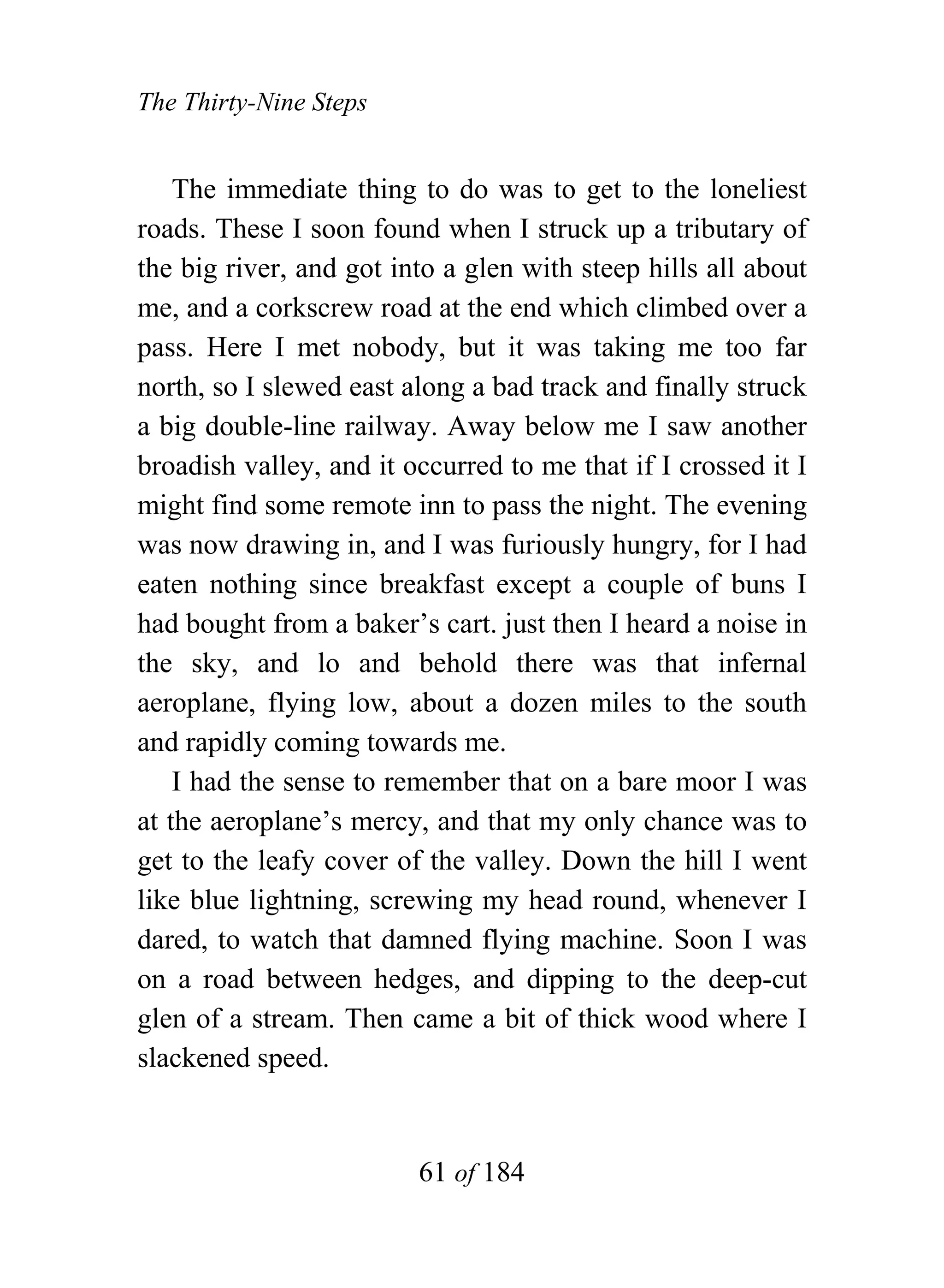 The Thirty-Nine Steps


    The immediate thing to do was to get to the loneliest
roads. These I soon found when I struck up a tributary of
the big river, and got into a glen with steep hills all about
me, and a corkscrew road at the end which climbed over a
pass. Here I met nobody, but it was taking me too far
north, so I slewed east along a bad track and finally struck
a big double-line railway. Away below me I saw another
broadish valley, and it occurred to me that if I crossed it I
might find some remote inn to pass the night. The evening
was now drawing in, and I was furiously hungry, for I had
eaten nothing since breakfast except a couple of buns I
had bought from a baker’s cart. just then I heard a noise in
the sky, and lo and behold there was that infernal
aeroplane, flying low, about a dozen miles to the south
and rapidly coming towards me.
    I had the sense to remember that on a bare moor I was
at the aeroplane’s mercy, and that my only chance was to
get to the leafy cover of the valley. Down the hill I went
like blue lightning, screwing my head round, whenever I
dared, to watch that damned flying machine. Soon I was
on a road between hedges, and dipping to the deep-cut
glen of a stream. Then came a bit of thick wood where I
slackened speed.


                         61 of 184
 