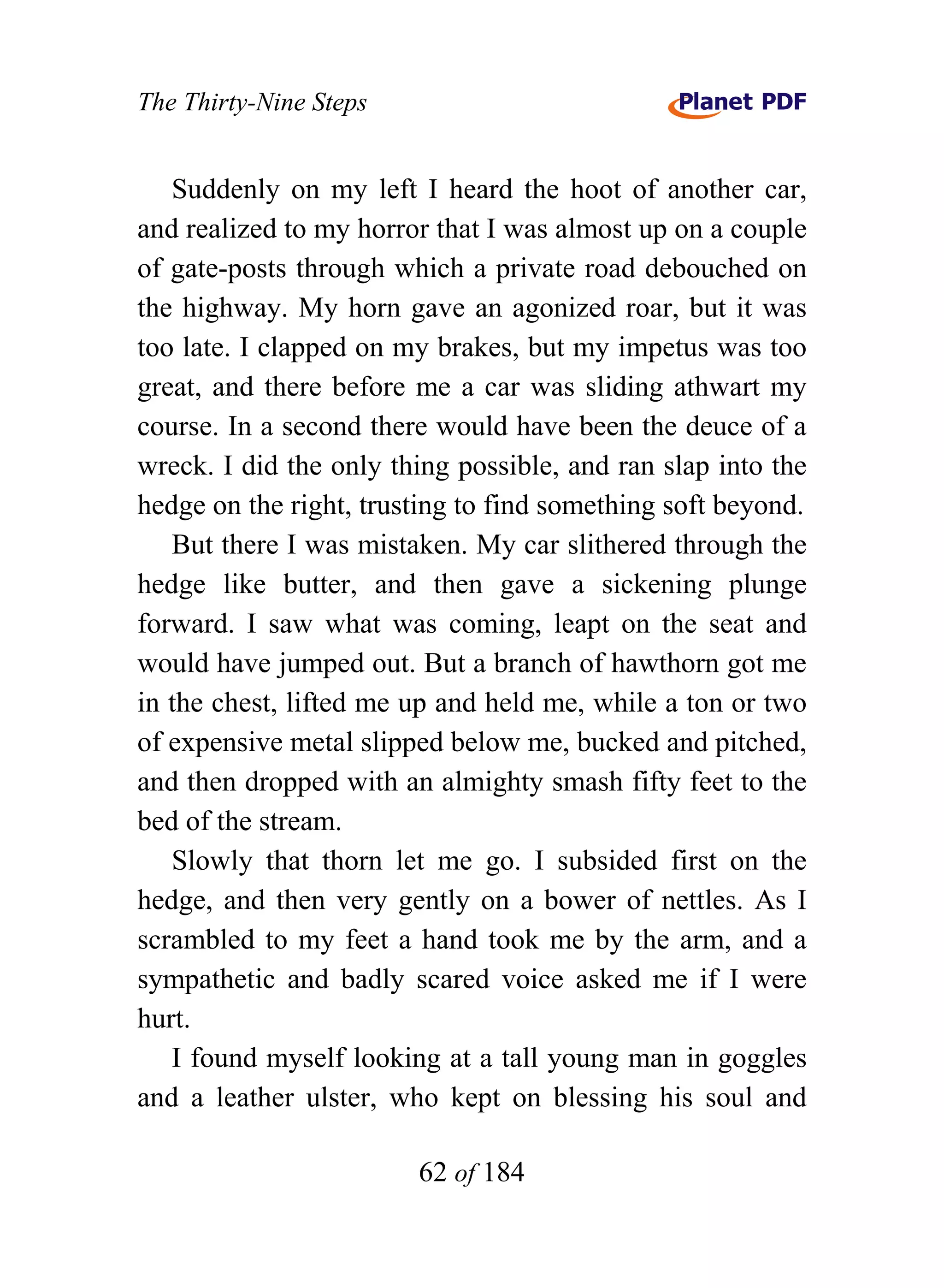 The Thirty-Nine Steps


   Suddenly on my left I heard the hoot of another car,
and realized to my horror that I was almost up on a couple
of gate-posts through which a private road debouched on
the highway. My horn gave an agonized roar, but it was
too late. I clapped on my brakes, but my impetus was too
great, and there before me a car was sliding athwart my
course. In a second there would have been the deuce of a
wreck. I did the only thing possible, and ran slap into the
hedge on the right, trusting to find something soft beyond.
   But there I was mistaken. My car slithered through the
hedge like butter, and then gave a sickening plunge
forward. I saw what was coming, leapt on the seat and
would have jumped out. But a branch of hawthorn got me
in the chest, lifted me up and held me, while a ton or two
of expensive metal slipped below me, bucked and pitched,
and then dropped with an almighty smash fifty feet to the
bed of the stream.
   Slowly that thorn let me go. I subsided first on the
hedge, and then very gently on a bower of nettles. As I
scrambled to my feet a hand took me by the arm, and a
sympathetic and badly scared voice asked me if I were
hurt.
   I found myself looking at a tall young man in goggles
and a leather ulster, who kept on blessing his soul and

                        62 of 184
 