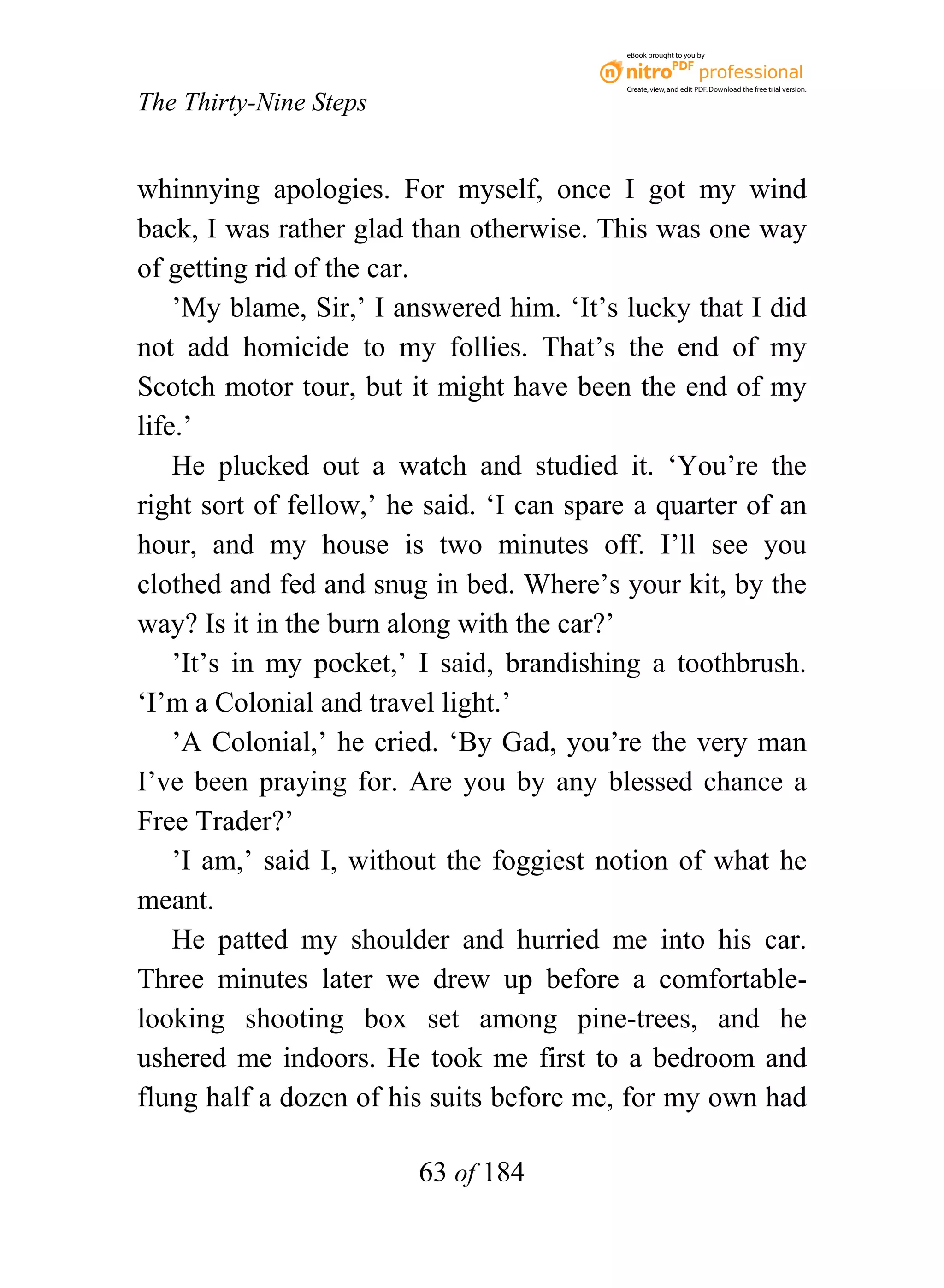 eBook brought to you by



                                           Create, view, and edit PDF. Download the free trial version.

The Thirty-Nine Steps


whinnying apologies. For myself, once I got my wind
back, I was rather glad than otherwise. This was one way
of getting rid of the car.
    ’My blame, Sir,’ I answered him. ‘It’s lucky that I did
not add homicide to my follies. That’s the end of my
Scotch motor tour, but it might have been the end of my
life.’
    He plucked out a watch and studied it. ‘You’re the
right sort of fellow,’ he said. ‘I can spare a quarter of an
hour, and my house is two minutes off. I’ll see you
clothed and fed and snug in bed. Where’s your kit, by the
way? Is it in the burn along with the car?’
    ’It’s in my pocket,’ I said, brandishing a toothbrush.
‘I’m a Colonial and travel light.’
    ’A Colonial,’ he cried. ‘By Gad, you’re the very man
I’ve been praying for. Are you by any blessed chance a
Free Trader?’
    ’I am,’ said I, without the foggiest notion of what he
meant.
    He patted my shoulder and hurried me into his car.
Three minutes later we drew up before a comfortable-
looking shooting box set among pine-trees, and he
ushered me indoors. He took me first to a bedroom and
flung half a dozen of his suits before me, for my own had

                         63 of 184
 