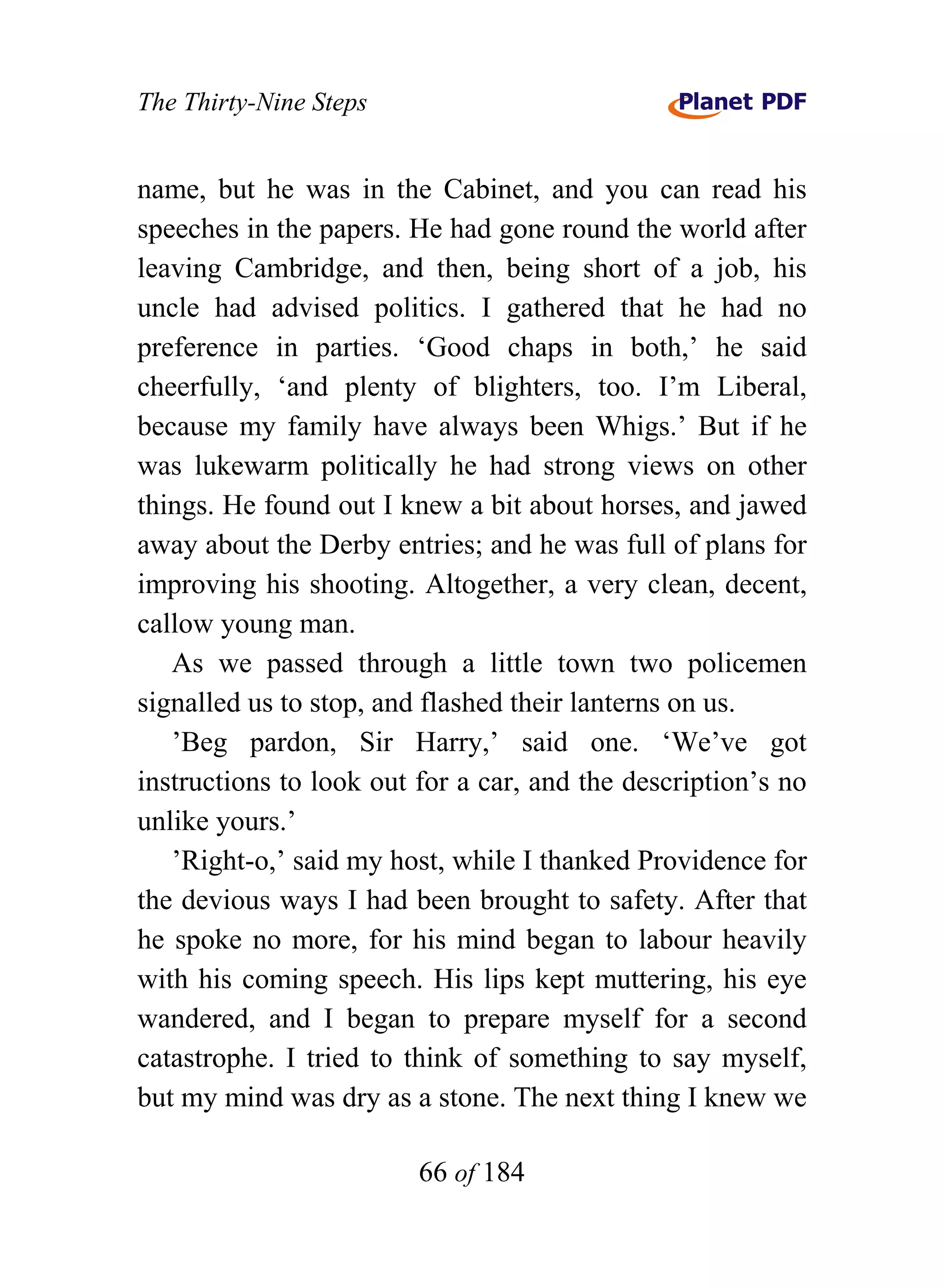The Thirty-Nine Steps


name, but he was in the Cabinet, and you can read his
speeches in the papers. He had gone round the world after
leaving Cambridge, and then, being short of a job, his
uncle had advised politics. I gathered that he had no
preference in parties. ‘Good chaps in both,’ he said
cheerfully, ‘and plenty of blighters, too. I’m Liberal,
because my family have always been Whigs.’ But if he
was lukewarm politically he had strong views on other
things. He found out I knew a bit about horses, and jawed
away about the Derby entries; and he was full of plans for
improving his shooting. Altogether, a very clean, decent,
callow young man.
   As we passed through a little town two policemen
signalled us to stop, and flashed their lanterns on us.
   ’Beg pardon, Sir Harry,’ said one. ‘We’ve got
instructions to look out for a car, and the description’s no
unlike yours.’
   ’Right-o,’ said my host, while I thanked Providence for
the devious ways I had been brought to safety. After that
he spoke no more, for his mind began to labour heavily
with his coming speech. His lips kept muttering, his eye
wandered, and I began to prepare myself for a second
catastrophe. I tried to think of something to say myself,
but my mind was dry as a stone. The next thing I knew we

                         66 of 184
 