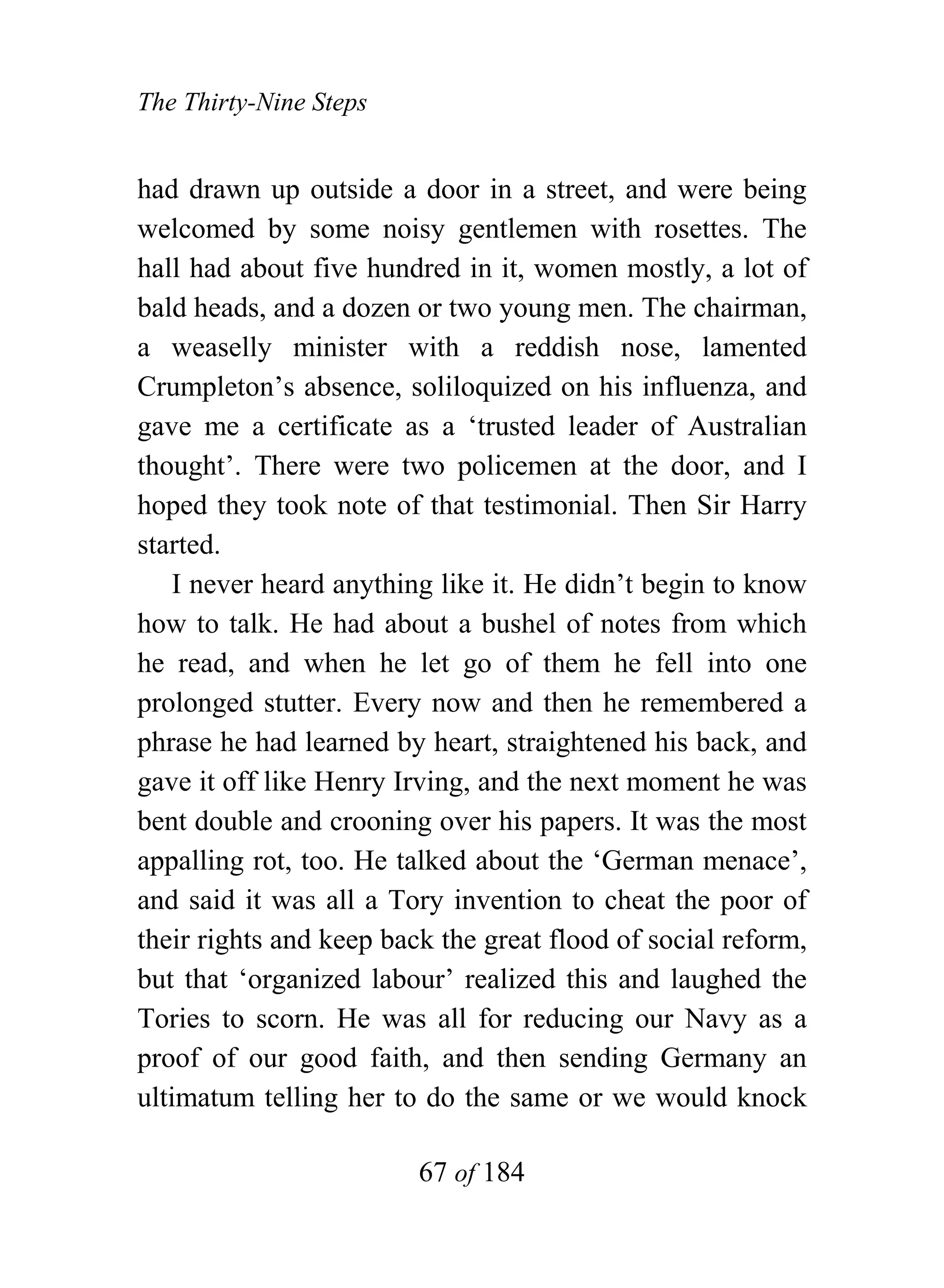 The Thirty-Nine Steps


had drawn up outside a door in a street, and were being
welcomed by some noisy gentlemen with rosettes. The
hall had about five hundred in it, women mostly, a lot of
bald heads, and a dozen or two young men. The chairman,
a weaselly minister with a reddish nose, lamented
Crumpleton’s absence, soliloquized on his influenza, and
gave me a certificate as a ‘trusted leader of Australian
thought’. There were two policemen at the door, and I
hoped they took note of that testimonial. Then Sir Harry
started.
    I never heard anything like it. He didn’t begin to know
how to talk. He had about a bushel of notes from which
he read, and when he let go of them he fell into one
prolonged stutter. Every now and then he remembered a
phrase he had learned by heart, straightened his back, and
gave it off like Henry Irving, and the next moment he was
bent double and crooning over his papers. It was the most
appalling rot, too. He talked about the ‘German menace’,
and said it was all a Tory invention to cheat the poor of
their rights and keep back the great flood of social reform,
but that ‘organized labour’ realized this and laughed the
Tories to scorn. He was all for reducing our Navy as a
proof of our good faith, and then sending Germany an
ultimatum telling her to do the same or we would knock

                         67 of 184
 