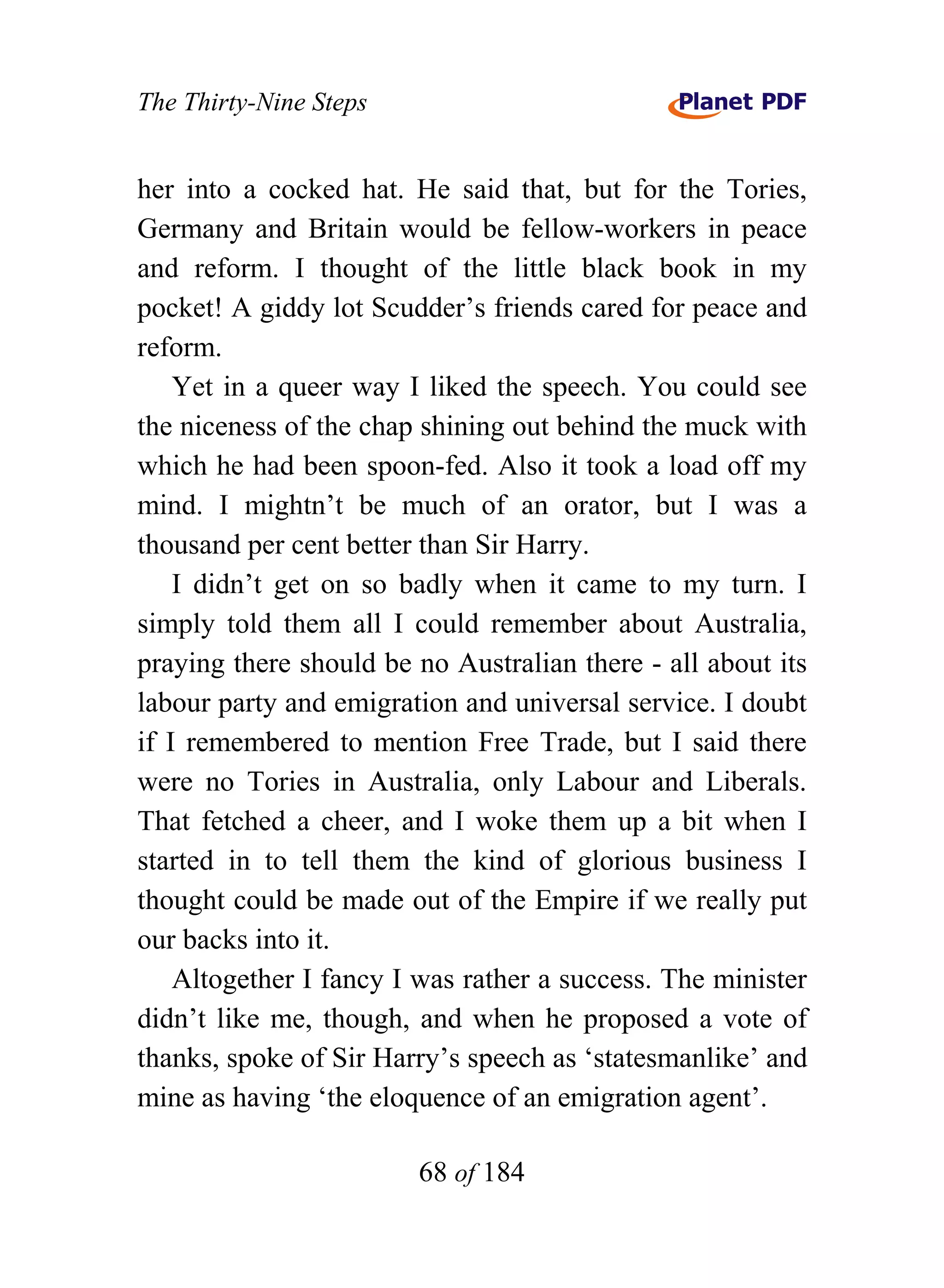 The Thirty-Nine Steps


her into a cocked hat. He said that, but for the Tories,
Germany and Britain would be fellow-workers in peace
and reform. I thought of the little black book in my
pocket! A giddy lot Scudder’s friends cared for peace and
reform.
    Yet in a queer way I liked the speech. You could see
the niceness of the chap shining out behind the muck with
which he had been spoon-fed. Also it took a load off my
mind. I mightn’t be much of an orator, but I was a
thousand per cent better than Sir Harry.
    I didn’t get on so badly when it came to my turn. I
simply told them all I could remember about Australia,
praying there should be no Australian there - all about its
labour party and emigration and universal service. I doubt
if I remembered to mention Free Trade, but I said there
were no Tories in Australia, only Labour and Liberals.
That fetched a cheer, and I woke them up a bit when I
started in to tell them the kind of glorious business I
thought could be made out of the Empire if we really put
our backs into it.
    Altogether I fancy I was rather a success. The minister
didn’t like me, though, and when he proposed a vote of
thanks, spoke of Sir Harry’s speech as ‘statesmanlike’ and
mine as having ‘the eloquence of an emigration agent’.

                        68 of 184
 