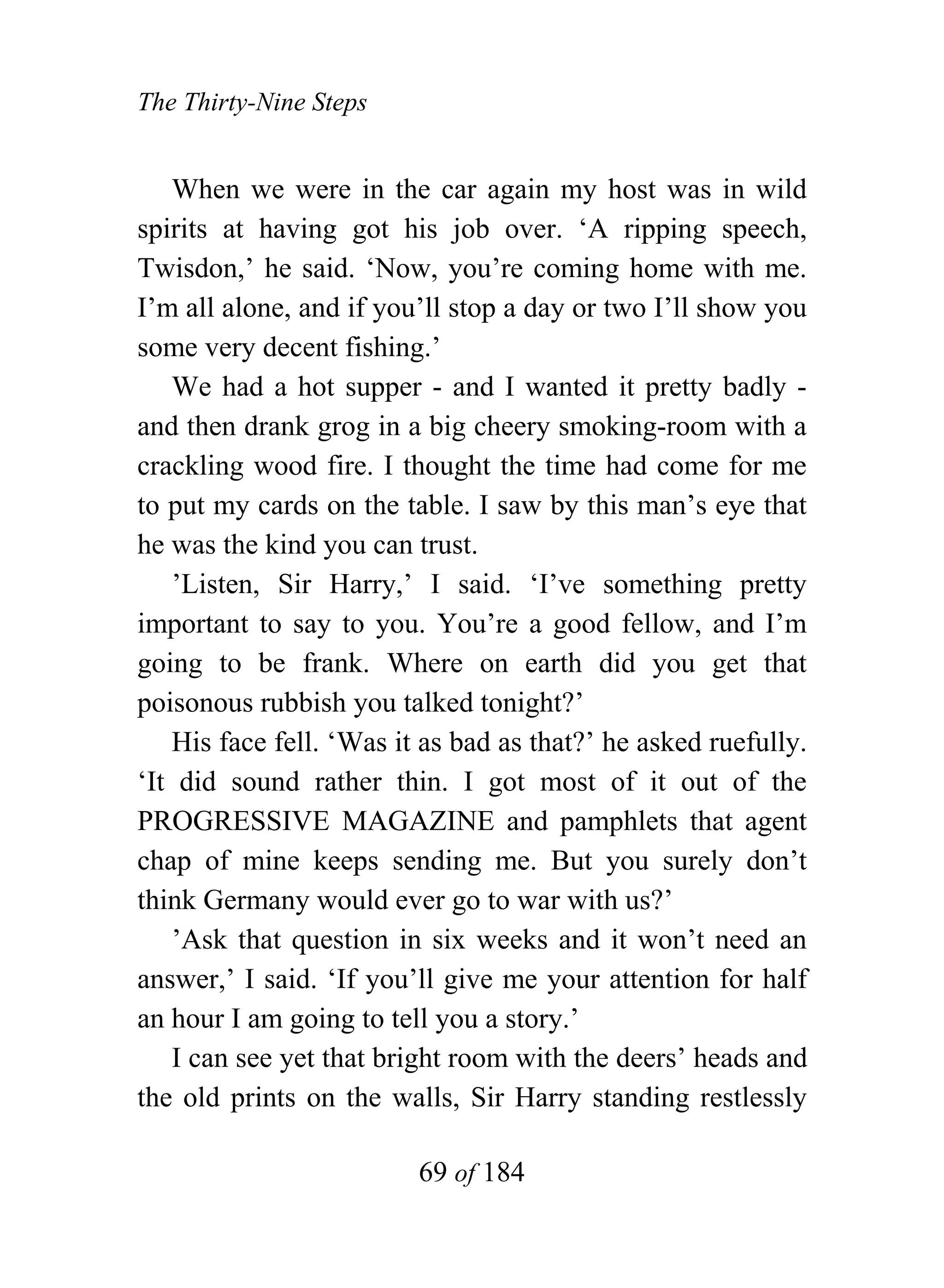 The Thirty-Nine Steps


   When we were in the car again my host was in wild
spirits at having got his job over. ‘A ripping speech,
Twisdon,’ he said. ‘Now, you’re coming home with me.
I’m all alone, and if you’ll stop a day or two I’ll show you
some very decent fishing.’
   We had a hot supper - and I wanted it pretty badly -
and then drank grog in a big cheery smoking-room with a
crackling wood fire. I thought the time had come for me
to put my cards on the table. I saw by this man’s eye that
he was the kind you can trust.
   ’Listen, Sir Harry,’ I said. ‘I’ve something pretty
important to say to you. You’re a good fellow, and I’m
going to be frank. Where on earth did you get that
poisonous rubbish you talked tonight?’
   His face fell. ‘Was it as bad as that?’ he asked ruefully.
‘It did sound rather thin. I got most of it out of the
PROGRESSIVE MAGAZINE and pamphlets that agent
chap of mine keeps sending me. But you surely don’t
think Germany would ever go to war with us?’
   ’Ask that question in six weeks and it won’t need an
answer,’ I said. ‘If you’ll give me your attention for half
an hour I am going to tell you a story.’
   I can see yet that bright room with the deers’ heads and
the old prints on the walls, Sir Harry standing restlessly

                         69 of 184
 