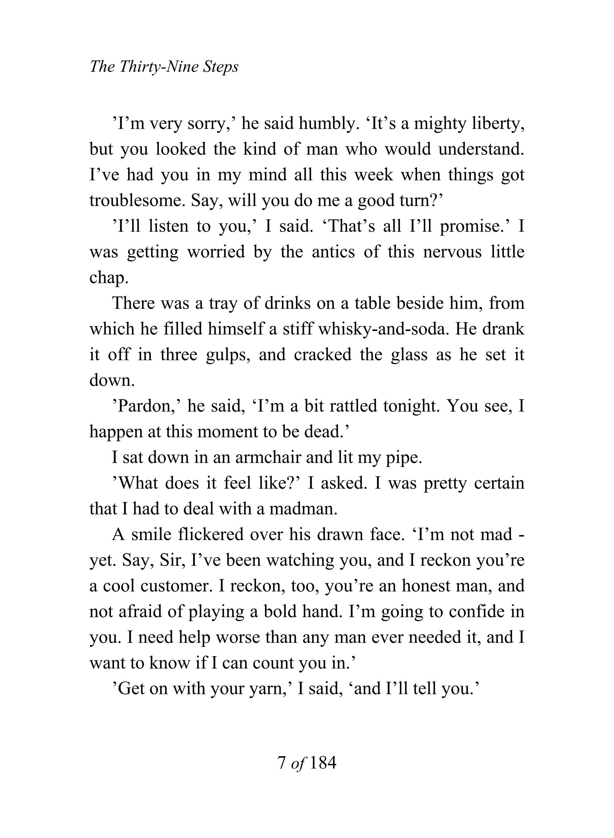 The Thirty-Nine Steps


   ’I’m very sorry,’ he said humbly. ‘It’s a mighty liberty,
but you looked the kind of man who would understand.
I’ve had you in my mind all this week when things got
troublesome. Say, will you do me a good turn?’
   ’I’ll listen to you,’ I said. ‘That’s all I’ll promise.’ I
was getting worried by the antics of this nervous little
chap.
   There was a tray of drinks on a table beside him, from
which he filled himself a stiff whisky-and-soda. He drank
it off in three gulps, and cracked the glass as he set it
down.
   ’Pardon,’ he said, ‘I’m a bit rattled tonight. You see, I
happen at this moment to be dead.’
   I sat down in an armchair and lit my pipe.
   ’What does it feel like?’ I asked. I was pretty certain
that I had to deal with a madman.
   A smile flickered over his drawn face. ‘I’m not mad -
yet. Say, Sir, I’ve been watching you, and I reckon you’re
a cool customer. I reckon, too, you’re an honest man, and
not afraid of playing a bold hand. I’m going to confide in
you. I need help worse than any man ever needed it, and I
want to know if I can count you in.’
   ’Get on with your yarn,’ I said, ‘and I’ll tell you.’


                          7 of 184
 