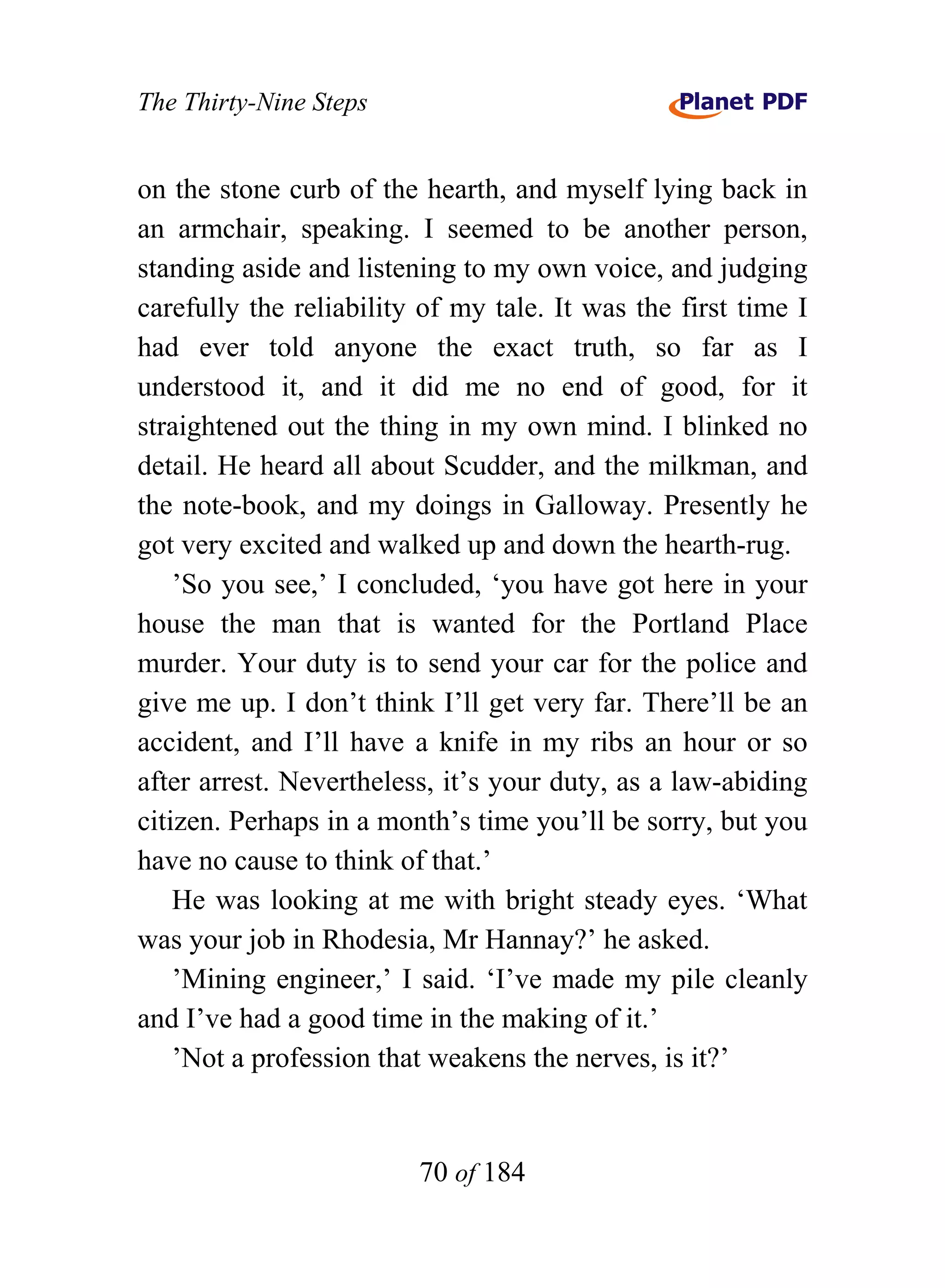 The Thirty-Nine Steps


on the stone curb of the hearth, and myself lying back in
an armchair, speaking. I seemed to be another person,
standing aside and listening to my own voice, and judging
carefully the reliability of my tale. It was the first time I
had ever told anyone the exact truth, so far as I
understood it, and it did me no end of good, for it
straightened out the thing in my own mind. I blinked no
detail. He heard all about Scudder, and the milkman, and
the note-book, and my doings in Galloway. Presently he
got very excited and walked up and down the hearth-rug.
    ’So you see,’ I concluded, ‘you have got here in your
house the man that is wanted for the Portland Place
murder. Your duty is to send your car for the police and
give me up. I don’t think I’ll get very far. There’ll be an
accident, and I’ll have a knife in my ribs an hour or so
after arrest. Nevertheless, it’s your duty, as a law-abiding
citizen. Perhaps in a month’s time you’ll be sorry, but you
have no cause to think of that.’
    He was looking at me with bright steady eyes. ‘What
was your job in Rhodesia, Mr Hannay?’ he asked.
    ’Mining engineer,’ I said. ‘I’ve made my pile cleanly
and I’ve had a good time in the making of it.’
    ’Not a profession that weakens the nerves, is it?’


                         70 of 184
 