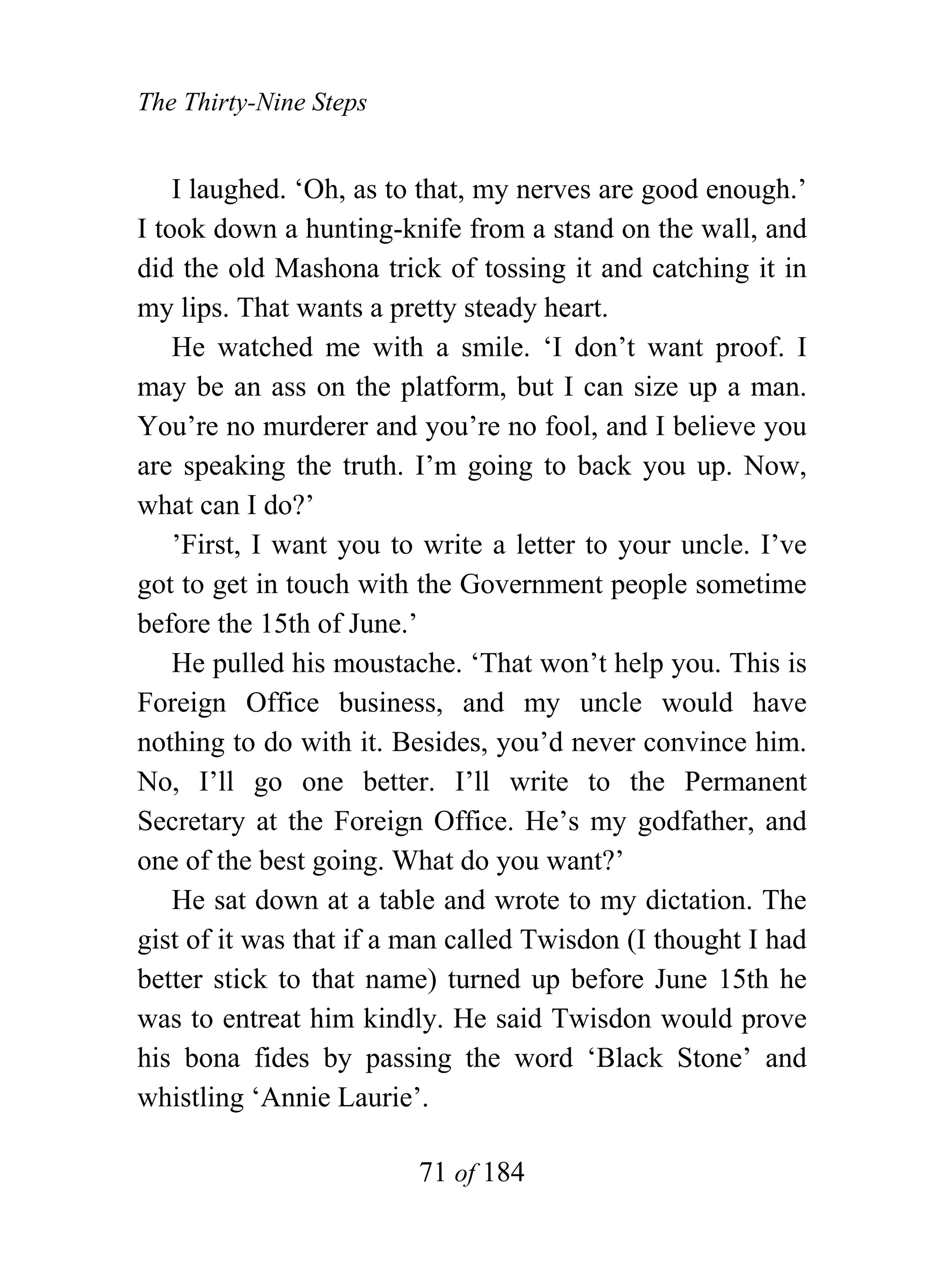 The Thirty-Nine Steps


    I laughed. ‘Oh, as to that, my nerves are good enough.’
I took down a hunting-knife from a stand on the wall, and
did the old Mashona trick of tossing it and catching it in
my lips. That wants a pretty steady heart.
    He watched me with a smile. ‘I don’t want proof. I
may be an ass on the platform, but I can size up a man.
You’re no murderer and you’re no fool, and I believe you
are speaking the truth. I’m going to back you up. Now,
what can I do?’
    ’First, I want you to write a letter to your uncle. I’ve
got to get in touch with the Government people sometime
before the 15th of June.’
    He pulled his moustache. ‘That won’t help you. This is
Foreign Office business, and my uncle would have
nothing to do with it. Besides, you’d never convince him.
No, I’ll go one better. I’ll write to the Permanent
Secretary at the Foreign Office. He’s my godfather, and
one of the best going. What do you want?’
    He sat down at a table and wrote to my dictation. The
gist of it was that if a man called Twisdon (I thought I had
better stick to that name) turned up before June 15th he
was to entreat him kindly. He said Twisdon would prove
his bona fides by passing the word ‘Black Stone’ and
whistling ‘Annie Laurie’.

                         71 of 184
 