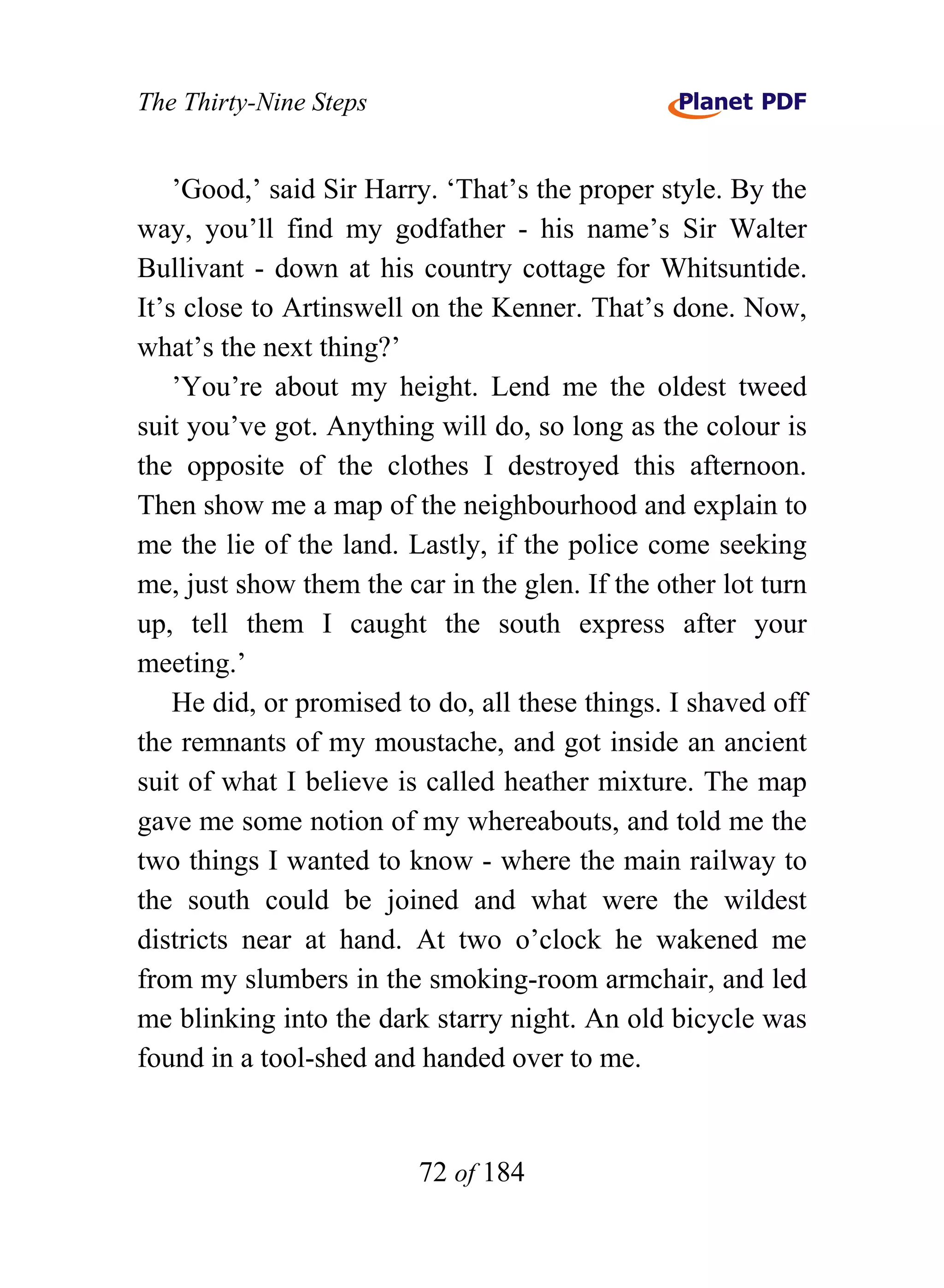 The Thirty-Nine Steps


    ’Good,’ said Sir Harry. ‘That’s the proper style. By the
way, you’ll find my godfather - his name’s Sir Walter
Bullivant - down at his country cottage for Whitsuntide.
It’s close to Artinswell on the Kenner. That’s done. Now,
what’s the next thing?’
    ’You’re about my height. Lend me the oldest tweed
suit you’ve got. Anything will do, so long as the colour is
the opposite of the clothes I destroyed this afternoon.
Then show me a map of the neighbourhood and explain to
me the lie of the land. Lastly, if the police come seeking
me, just show them the car in the glen. If the other lot turn
up, tell them I caught the south express after your
meeting.’
    He did, or promised to do, all these things. I shaved off
the remnants of my moustache, and got inside an ancient
suit of what I believe is called heather mixture. The map
gave me some notion of my whereabouts, and told me the
two things I wanted to know - where the main railway to
the south could be joined and what were the wildest
districts near at hand. At two o’clock he wakened me
from my slumbers in the smoking-room armchair, and led
me blinking into the dark starry night. An old bicycle was
found in a tool-shed and handed over to me.


                         72 of 184
 