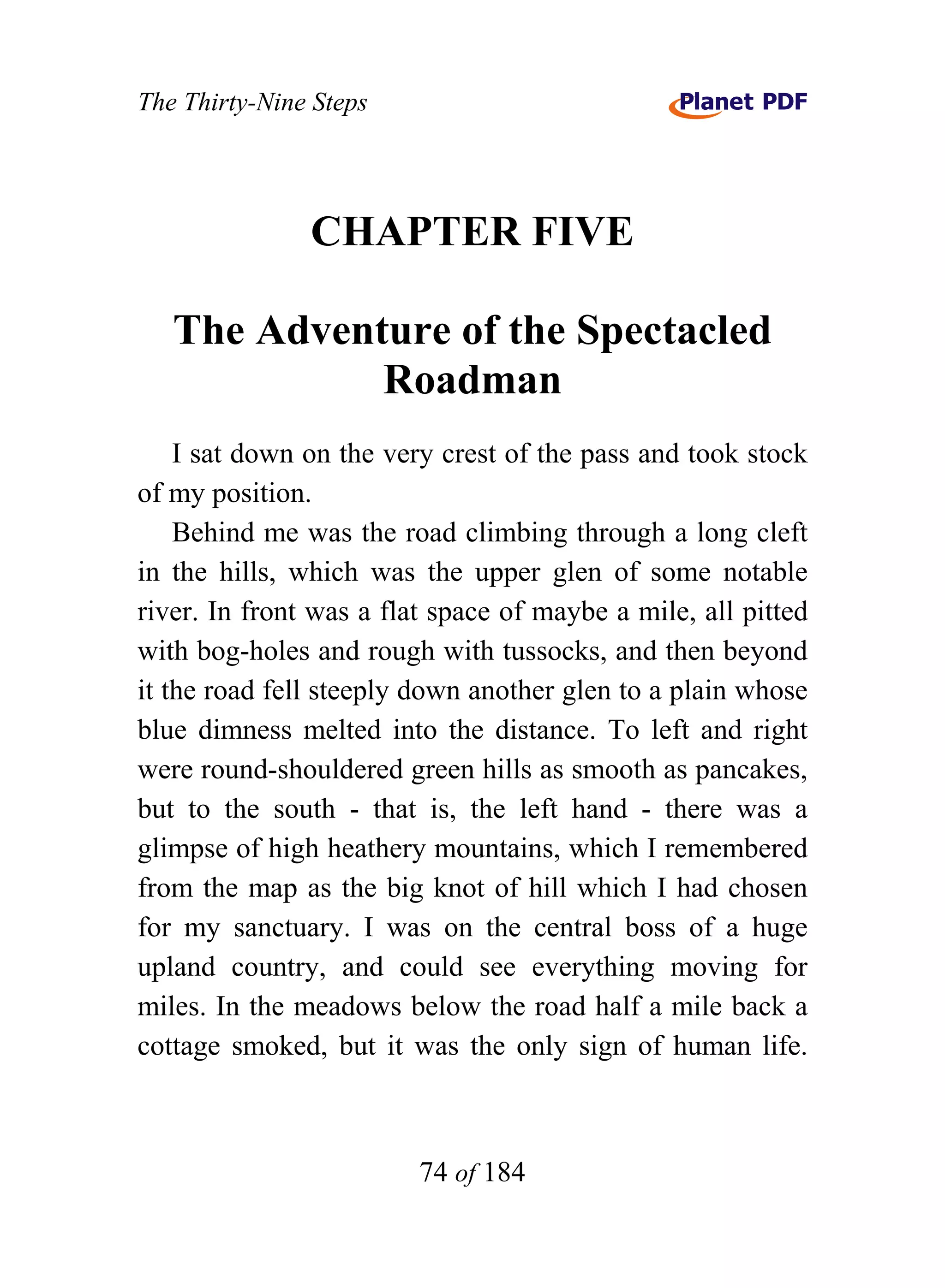 The Thirty-Nine Steps




               CHAPTER FIVE

   The Adventure of the Spectacled
             Roadman
    I sat down on the very crest of the pass and took stock
of my position.
    Behind me was the road climbing through a long cleft
in the hills, which was the upper glen of some notable
river. In front was a flat space of maybe a mile, all pitted
with bog-holes and rough with tussocks, and then beyond
it the road fell steeply down another glen to a plain whose
blue dimness melted into the distance. To left and right
were round-shouldered green hills as smooth as pancakes,
but to the south - that is, the left hand - there was a
glimpse of high heathery mountains, which I remembered
from the map as the big knot of hill which I had chosen
for my sanctuary. I was on the central boss of a huge
upland country, and could see everything moving for
miles. In the meadows below the road half a mile back a
cottage smoked, but it was the only sign of human life.



                         74 of 184
 
