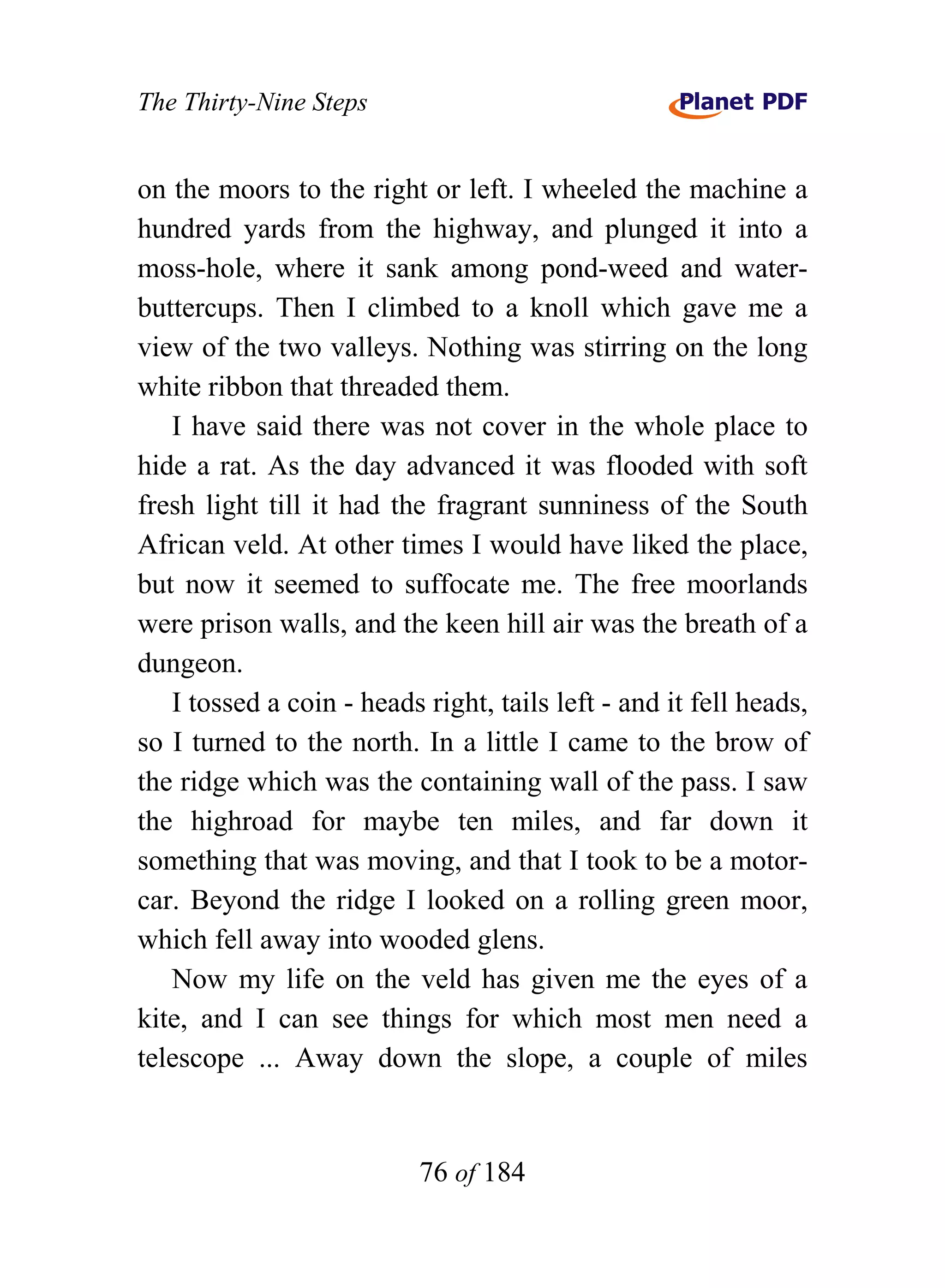 The Thirty-Nine Steps


on the moors to the right or left. I wheeled the machine a
hundred yards from the highway, and plunged it into a
moss-hole, where it sank among pond-weed and water-
buttercups. Then I climbed to a knoll which gave me a
view of the two valleys. Nothing was stirring on the long
white ribbon that threaded them.
   I have said there was not cover in the whole place to
hide a rat. As the day advanced it was flooded with soft
fresh light till it had the fragrant sunniness of the South
African veld. At other times I would have liked the place,
but now it seemed to suffocate me. The free moorlands
were prison walls, and the keen hill air was the breath of a
dungeon.
   I tossed a coin - heads right, tails left - and it fell heads,
so I turned to the north. In a little I came to the brow of
the ridge which was the containing wall of the pass. I saw
the highroad for maybe ten miles, and far down it
something that was moving, and that I took to be a motor-
car. Beyond the ridge I looked on a rolling green moor,
which fell away into wooded glens.
   Now my life on the veld has given me the eyes of a
kite, and I can see things for which most men need a
telescope ... Away down the slope, a couple of miles


                           76 of 184
 
