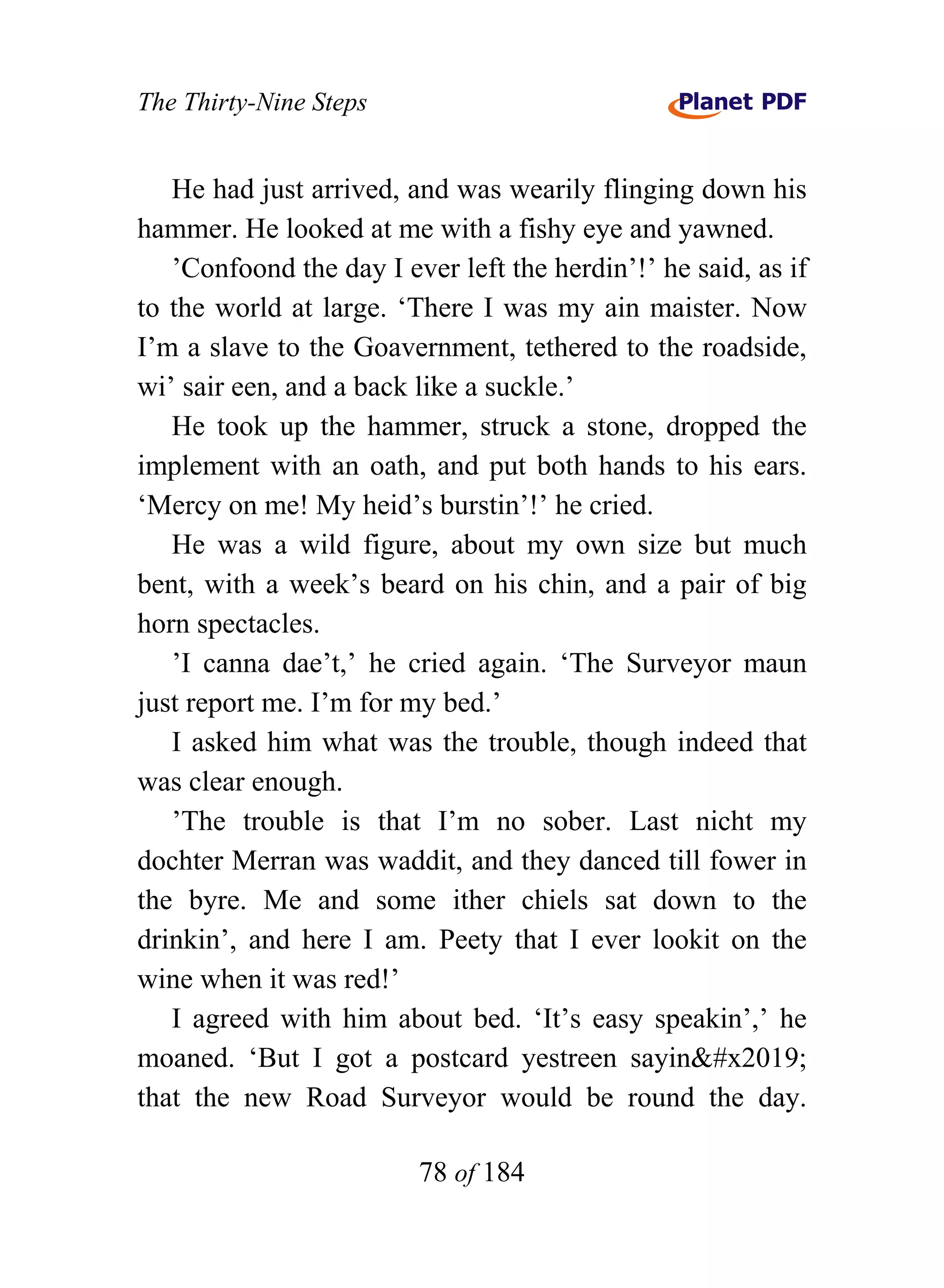 The Thirty-Nine Steps


   He had just arrived, and was wearily flinging down his
hammer. He looked at me with a fishy eye and yawned.
   ’Confoond the day I ever left the herdin’!’ he said, as if
to the world at large. ‘There I was my ain maister. Now
I’m a slave to the Goavernment, tethered to the roadside,
wi’ sair een, and a back like a suckle.’
   He took up the hammer, struck a stone, dropped the
implement with an oath, and put both hands to his ears.
‘Mercy on me! My heid’s burstin’!’ he cried.
   He was a wild figure, about my own size but much
bent, with a week’s beard on his chin, and a pair of big
horn spectacles.
   ’I canna dae’t,’ he cried again. ‘The Surveyor maun
just report me. I’m for my bed.’
   I asked him what was the trouble, though indeed that
was clear enough.
   ’The trouble is that I’m no sober. Last nicht my
dochter Merran was waddit, and they danced till fower in
the byre. Me and some ither chiels sat down to the
drinkin’, and here I am. Peety that I ever lookit on the
wine when it was red!’
   I agreed with him about bed. ‘It’s easy speakin’,’ he
moaned. ‘But I got a postcard yestreen sayin’
that the new Road Surveyor would be round the day.

                         78 of 184
 