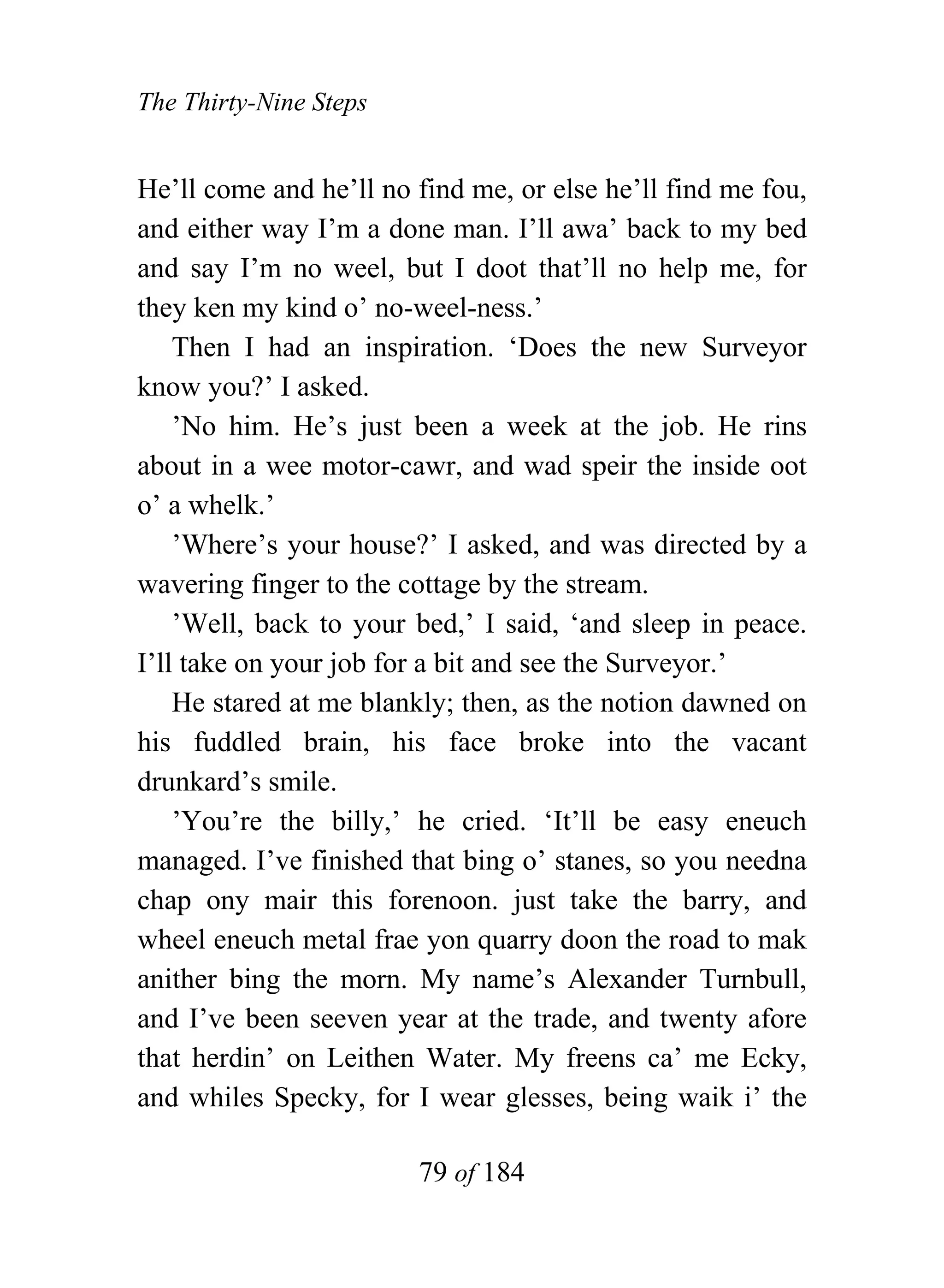 The Thirty-Nine Steps


He’ll come and he’ll no find me, or else he’ll find me fou,
and either way I’m a done man. I’ll awa’ back to my bed
and say I’m no weel, but I doot that’ll no help me, for
they ken my kind o’ no-weel-ness.’
    Then I had an inspiration. ‘Does the new Surveyor
know you?’ I asked.
    ’No him. He’s just been a week at the job. He rins
about in a wee motor-cawr, and wad speir the inside oot
o’ a whelk.’
    ’Where’s your house?’ I asked, and was directed by a
wavering finger to the cottage by the stream.
    ’Well, back to your bed,’ I said, ‘and sleep in peace.
I’ll take on your job for a bit and see the Surveyor.’
    He stared at me blankly; then, as the notion dawned on
his fuddled brain, his face broke into the vacant
drunkard’s smile.
    ’You’re the billy,’ he cried. ‘It’ll be easy eneuch
managed. I’ve finished that bing o’ stanes, so you needna
chap ony mair this forenoon. just take the barry, and
wheel eneuch metal frae yon quarry doon the road to mak
anither bing the morn. My name’s Alexander Turnbull,
and I’ve been seeven year at the trade, and twenty afore
that herdin’ on Leithen Water. My freens ca’ me Ecky,
and whiles Specky, for I wear glesses, being waik i’ the

                        79 of 184
 
