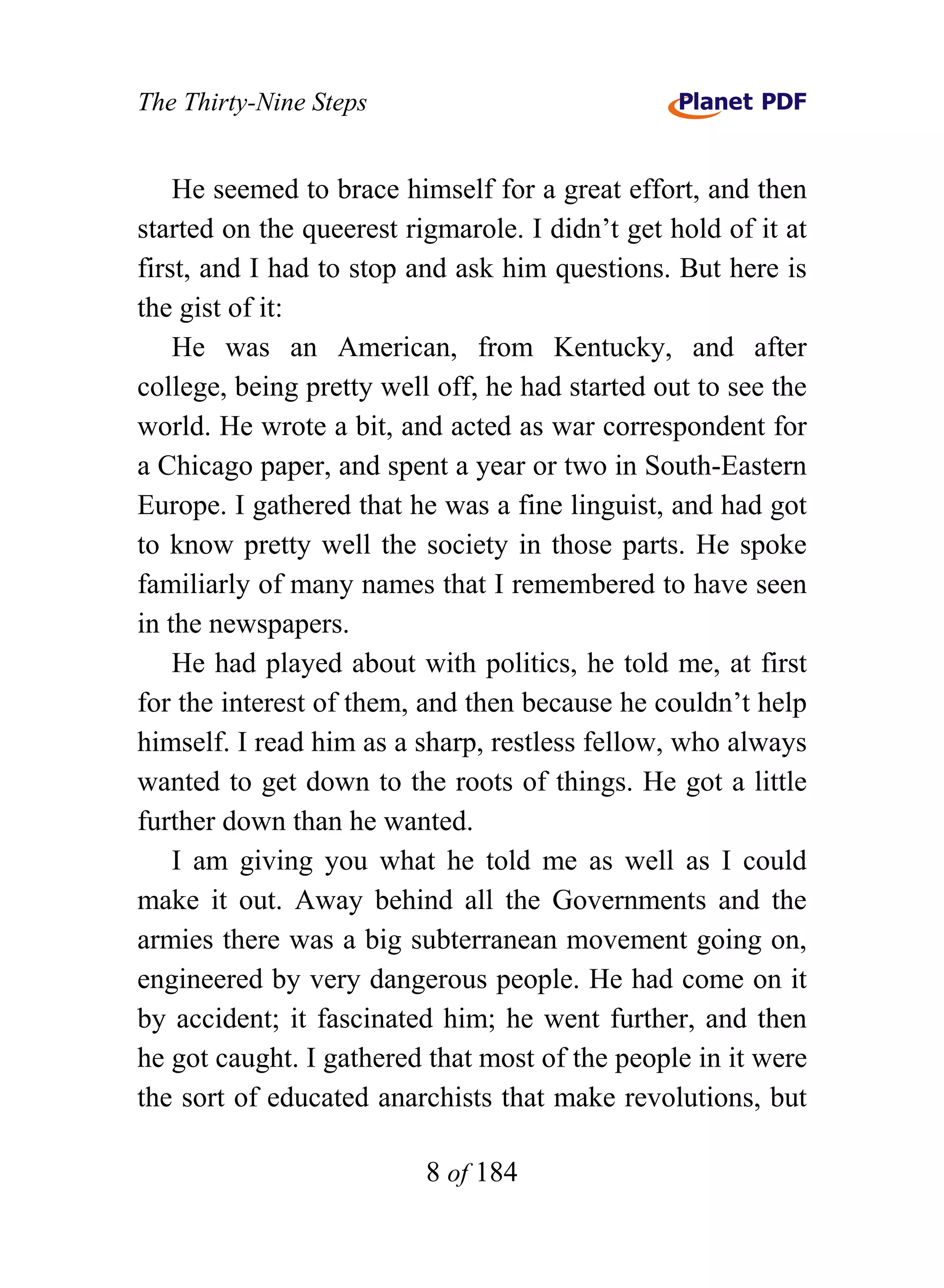 The Thirty-Nine Steps


    He seemed to brace himself for a great effort, and then
started on the queerest rigmarole. I didn’t get hold of it at
first, and I had to stop and ask him questions. But here is
the gist of it:
    He was an American, from Kentucky, and after
college, being pretty well off, he had started out to see the
world. He wrote a bit, and acted as war correspondent for
a Chicago paper, and spent a year or two in South-Eastern
Europe. I gathered that he was a fine linguist, and had got
to know pretty well the society in those parts. He spoke
familiarly of many names that I remembered to have seen
in the newspapers.
    He had played about with politics, he told me, at first
for the interest of them, and then because he couldn’t help
himself. I read him as a sharp, restless fellow, who always
wanted to get down to the roots of things. He got a little
further down than he wanted.
    I am giving you what he told me as well as I could
make it out. Away behind all the Governments and the
armies there was a big subterranean movement going on,
engineered by very dangerous people. He had come on it
by accident; it fascinated him; he went further, and then
he got caught. I gathered that most of the people in it were
the sort of educated anarchists that make revolutions, but

                          8 of 184
 