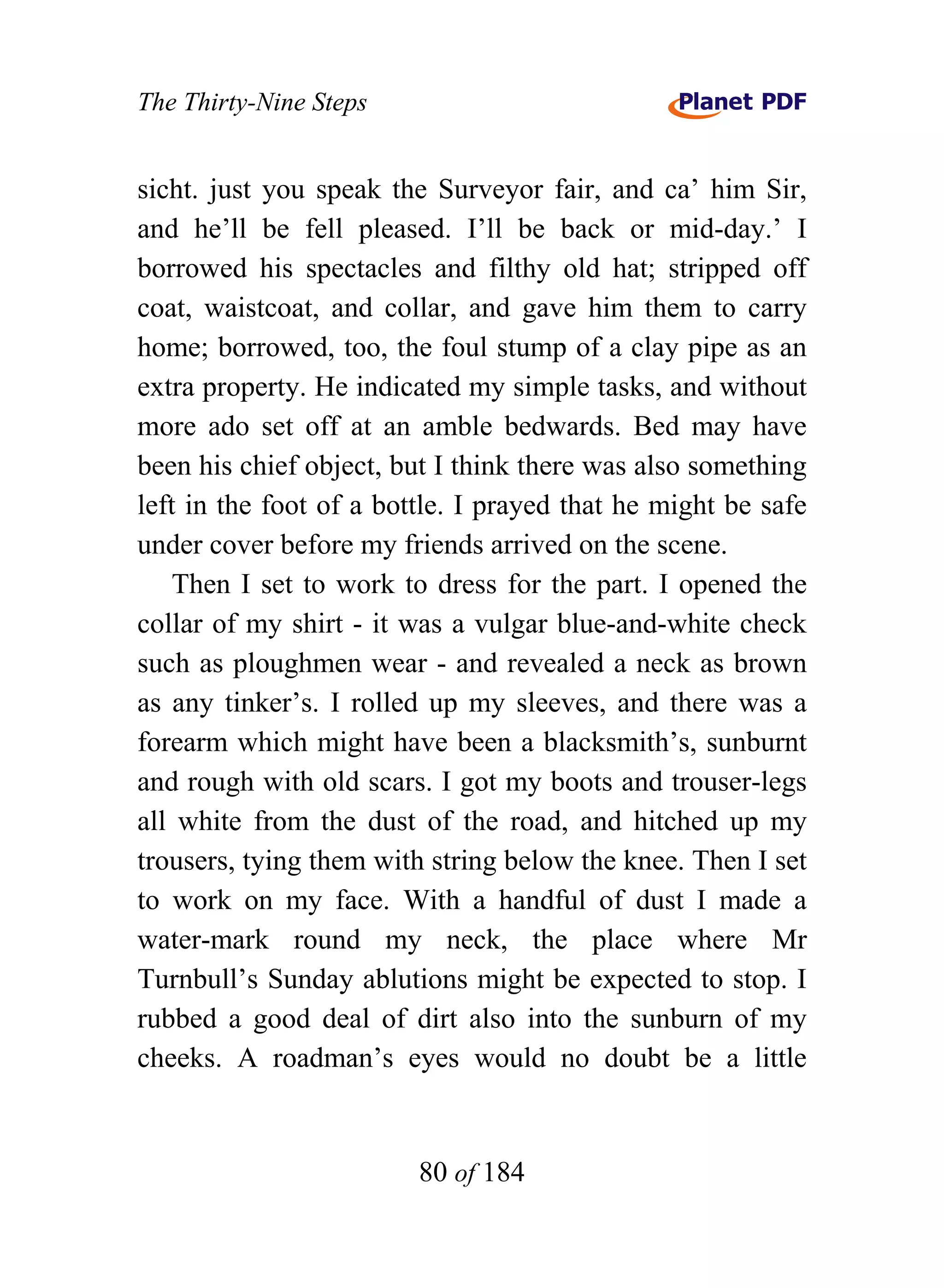 The Thirty-Nine Steps


sicht. just you speak the Surveyor fair, and ca’ him Sir,
and he’ll be fell pleased. I’ll be back or mid-day.’ I
borrowed his spectacles and filthy old hat; stripped off
coat, waistcoat, and collar, and gave him them to carry
home; borrowed, too, the foul stump of a clay pipe as an
extra property. He indicated my simple tasks, and without
more ado set off at an amble bedwards. Bed may have
been his chief object, but I think there was also something
left in the foot of a bottle. I prayed that he might be safe
under cover before my friends arrived on the scene.
    Then I set to work to dress for the part. I opened the
collar of my shirt - it was a vulgar blue-and-white check
such as ploughmen wear - and revealed a neck as brown
as any tinker’s. I rolled up my sleeves, and there was a
forearm which might have been a blacksmith’s, sunburnt
and rough with old scars. I got my boots and trouser-legs
all white from the dust of the road, and hitched up my
trousers, tying them with string below the knee. Then I set
to work on my face. With a handful of dust I made a
water-mark round my neck, the place where Mr
Turnbull’s Sunday ablutions might be expected to stop. I
rubbed a good deal of dirt also into the sunburn of my
cheeks. A roadman’s eyes would no doubt be a little


                         80 of 184
 