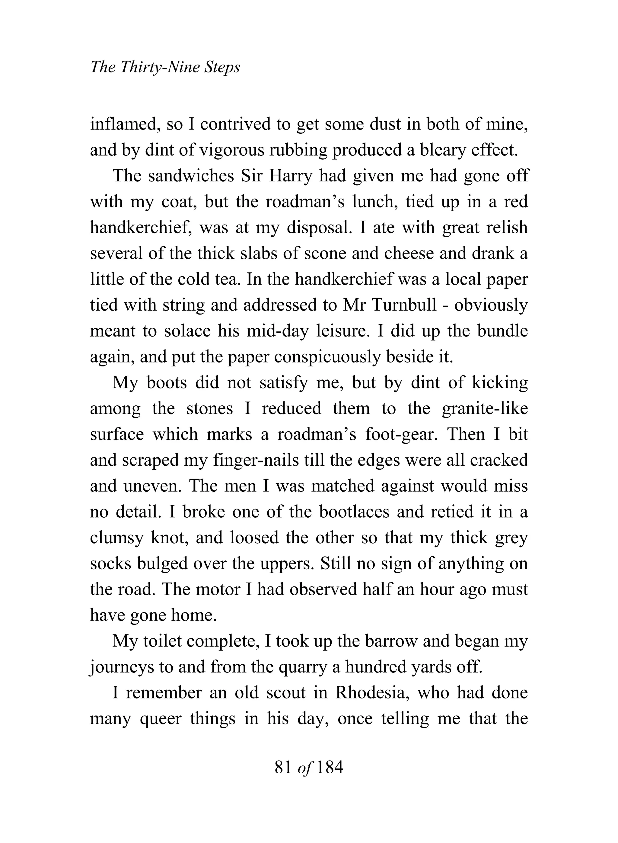 The Thirty-Nine Steps


inflamed, so I contrived to get some dust in both of mine,
and by dint of vigorous rubbing produced a bleary effect.
    The sandwiches Sir Harry had given me had gone off
with my coat, but the roadman’s lunch, tied up in a red
handkerchief, was at my disposal. I ate with great relish
several of the thick slabs of scone and cheese and drank a
little of the cold tea. In the handkerchief was a local paper
tied with string and addressed to Mr Turnbull - obviously
meant to solace his mid-day leisure. I did up the bundle
again, and put the paper conspicuously beside it.
    My boots did not satisfy me, but by dint of kicking
among the stones I reduced them to the granite-like
surface which marks a roadman’s foot-gear. Then I bit
and scraped my finger-nails till the edges were all cracked
and uneven. The men I was matched against would miss
no detail. I broke one of the bootlaces and retied it in a
clumsy knot, and loosed the other so that my thick grey
socks bulged over the uppers. Still no sign of anything on
the road. The motor I had observed half an hour ago must
have gone home.
    My toilet complete, I took up the barrow and began my
journeys to and from the quarry a hundred yards off.
    I remember an old scout in Rhodesia, who had done
many queer things in his day, once telling me that the

                         81 of 184
 
