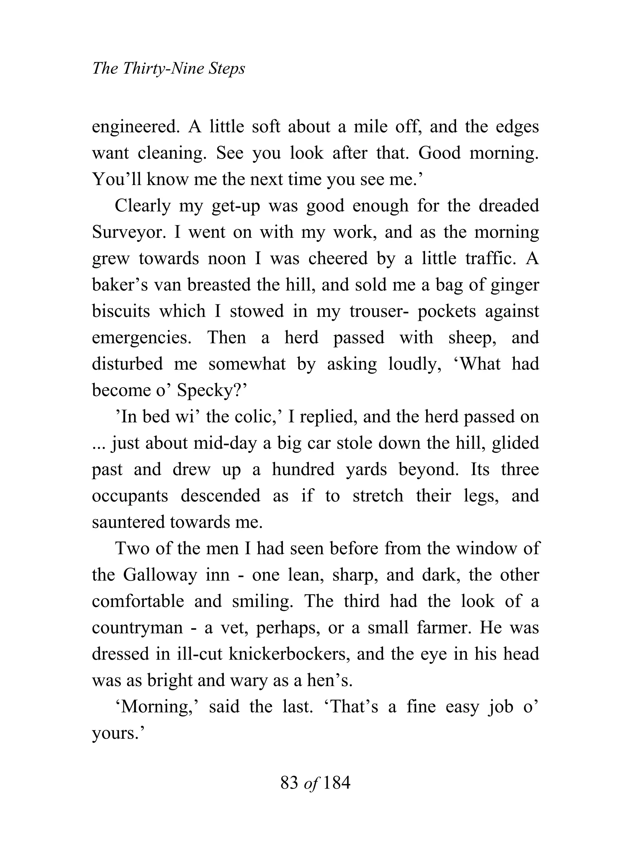 The Thirty-Nine Steps


engineered. A little soft about a mile off, and the edges
want cleaning. See you look after that. Good morning.
You’ll know me the next time you see me.’
     Clearly my get-up was good enough for the dreaded
Surveyor. I went on with my work, and as the morning
grew towards noon I was cheered by a little traffic. A
baker’s van breasted the hill, and sold me a bag of ginger
biscuits which I stowed in my trouser- pockets against
emergencies. Then a herd passed with sheep, and
disturbed me somewhat by asking loudly, ‘What had
become o’ Specky?’
     ’In bed wi’ the colic,’ I replied, and the herd passed on
... just about mid-day a big car stole down the hill, glided
past and drew up a hundred yards beyond. Its three
occupants descended as if to stretch their legs, and
sauntered towards me.
     Two of the men I had seen before from the window of
the Galloway inn - one lean, sharp, and dark, the other
comfortable and smiling. The third had the look of a
countryman - a vet, perhaps, or a small farmer. He was
dressed in ill-cut knickerbockers, and the eye in his head
was as bright and wary as a hen’s.
     ‘Morning,’ said the last. ‘That’s a fine easy job o’
yours.’

                          83 of 184
 
