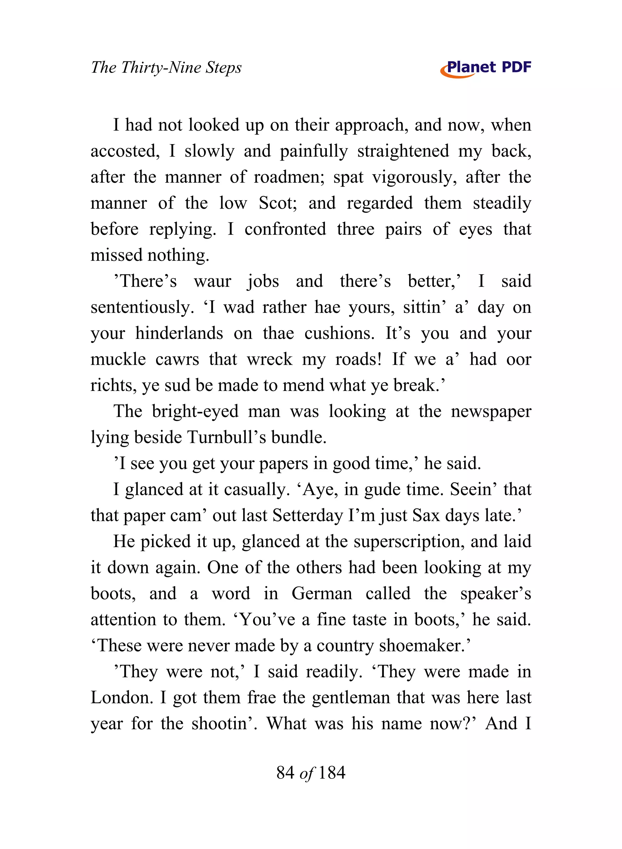 The Thirty-Nine Steps


    I had not looked up on their approach, and now, when
accosted, I slowly and painfully straightened my back,
after the manner of roadmen; spat vigorously, after the
manner of the low Scot; and regarded them steadily
before replying. I confronted three pairs of eyes that
missed nothing.
    ’There’s waur jobs and there’s better,’ I said
sententiously. ‘I wad rather hae yours, sittin’ a’ day on
your hinderlands on thae cushions. It’s you and your
muckle cawrs that wreck my roads! If we a’ had oor
richts, ye sud be made to mend what ye break.’
    The bright-eyed man was looking at the newspaper
lying beside Turnbull’s bundle.
    ’I see you get your papers in good time,’ he said.
    I glanced at it casually. ‘Aye, in gude time. Seein’ that
that paper cam’ out last Setterday I’m just Sax days late.’
    He picked it up, glanced at the superscription, and laid
it down again. One of the others had been looking at my
boots, and a word in German called the speaker’s
attention to them. ‘You’ve a fine taste in boots,’ he said.
‘These were never made by a country shoemaker.’
    ’They were not,’ I said readily. ‘They were made in
London. I got them frae the gentleman that was here last
year for the shootin’. What was his name now?’ And I

                         84 of 184
 