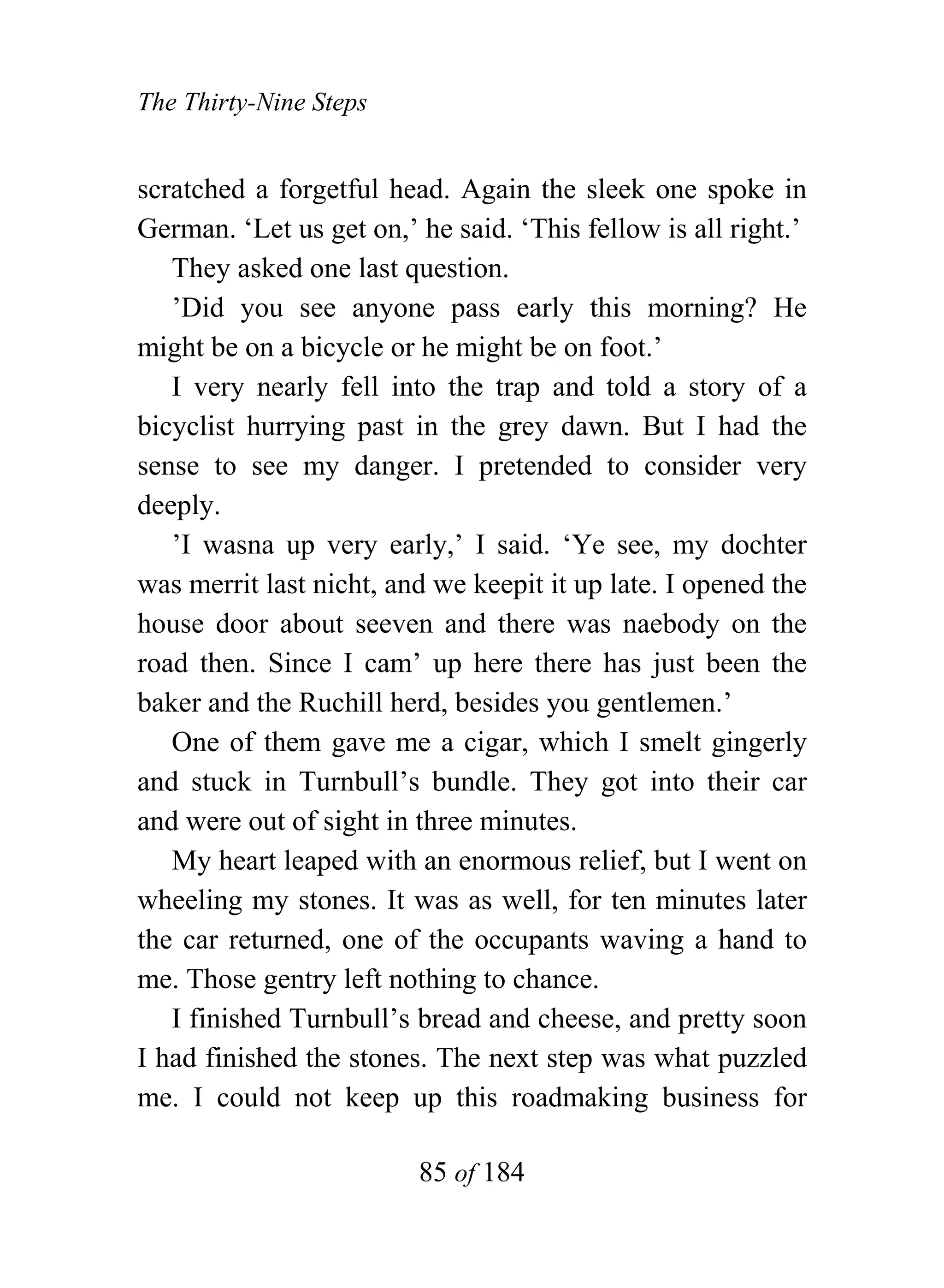 The Thirty-Nine Steps


scratched a forgetful head. Again the sleek one spoke in
German. ‘Let us get on,’ he said. ‘This fellow is all right.’
   They asked one last question.
   ’Did you see anyone pass early this morning? He
might be on a bicycle or he might be on foot.’
   I very nearly fell into the trap and told a story of a
bicyclist hurrying past in the grey dawn. But I had the
sense to see my danger. I pretended to consider very
deeply.
   ’I wasna up very early,’ I said. ‘Ye see, my dochter
was merrit last nicht, and we keepit it up late. I opened the
house door about seeven and there was naebody on the
road then. Since I cam’ up here there has just been the
baker and the Ruchill herd, besides you gentlemen.’
   One of them gave me a cigar, which I smelt gingerly
and stuck in Turnbull’s bundle. They got into their car
and were out of sight in three minutes.
   My heart leaped with an enormous relief, but I went on
wheeling my stones. It was as well, for ten minutes later
the car returned, one of the occupants waving a hand to
me. Those gentry left nothing to chance.
   I finished Turnbull’s bread and cheese, and pretty soon
I had finished the stones. The next step was what puzzled
me. I could not keep up this roadmaking business for

                         85 of 184
 