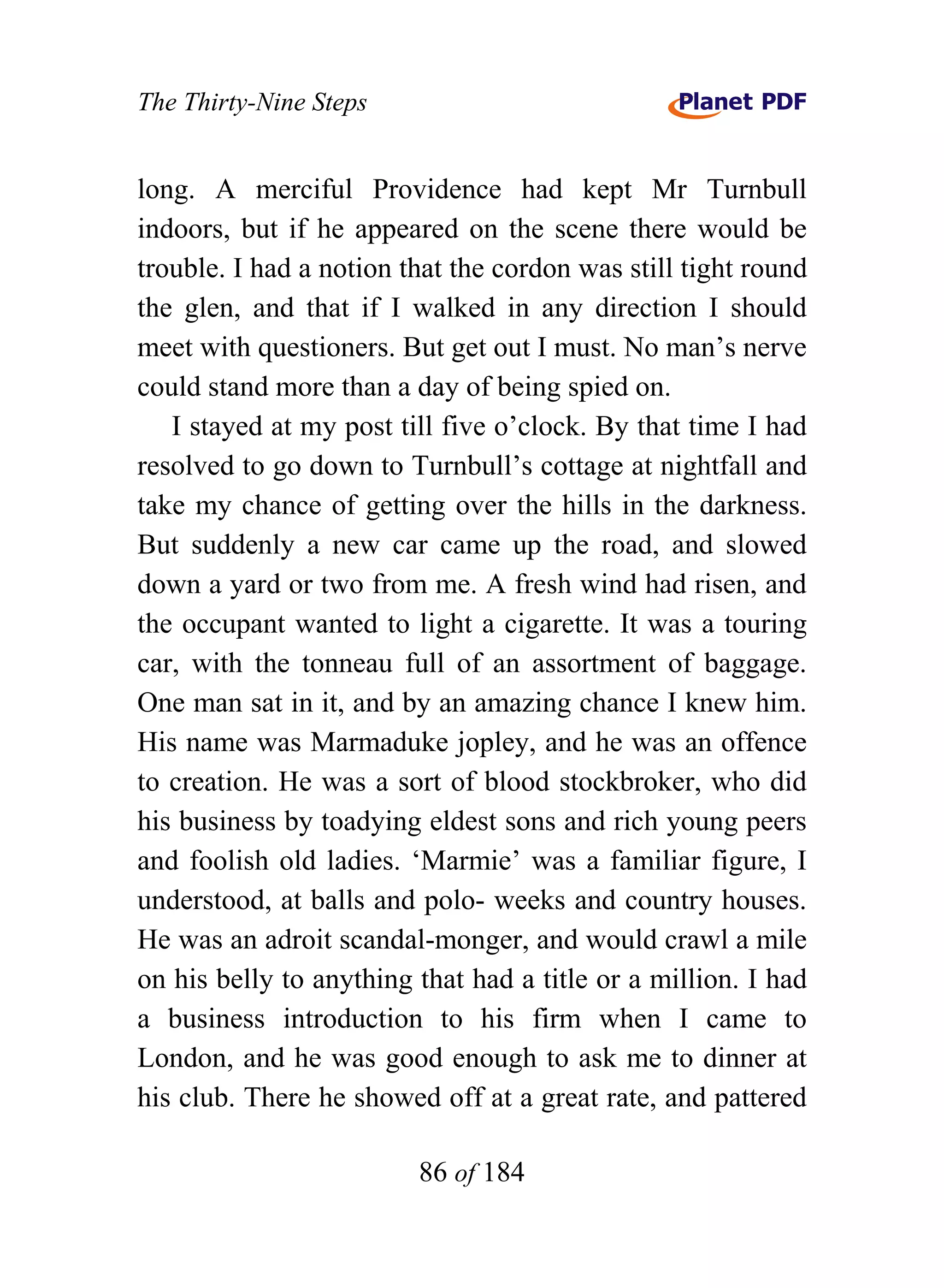 The Thirty-Nine Steps


long. A merciful Providence had kept Mr Turnbull
indoors, but if he appeared on the scene there would be
trouble. I had a notion that the cordon was still tight round
the glen, and that if I walked in any direction I should
meet with questioners. But get out I must. No man’s nerve
could stand more than a day of being spied on.
   I stayed at my post till five o’clock. By that time I had
resolved to go down to Turnbull’s cottage at nightfall and
take my chance of getting over the hills in the darkness.
But suddenly a new car came up the road, and slowed
down a yard or two from me. A fresh wind had risen, and
the occupant wanted to light a cigarette. It was a touring
car, with the tonneau full of an assortment of baggage.
One man sat in it, and by an amazing chance I knew him.
His name was Marmaduke jopley, and he was an offence
to creation. He was a sort of blood stockbroker, who did
his business by toadying eldest sons and rich young peers
and foolish old ladies. ‘Marmie’ was a familiar figure, I
understood, at balls and polo- weeks and country houses.
He was an adroit scandal-monger, and would crawl a mile
on his belly to anything that had a title or a million. I had
a business introduction to his firm when I came to
London, and he was good enough to ask me to dinner at
his club. There he showed off at a great rate, and pattered

                         86 of 184
 