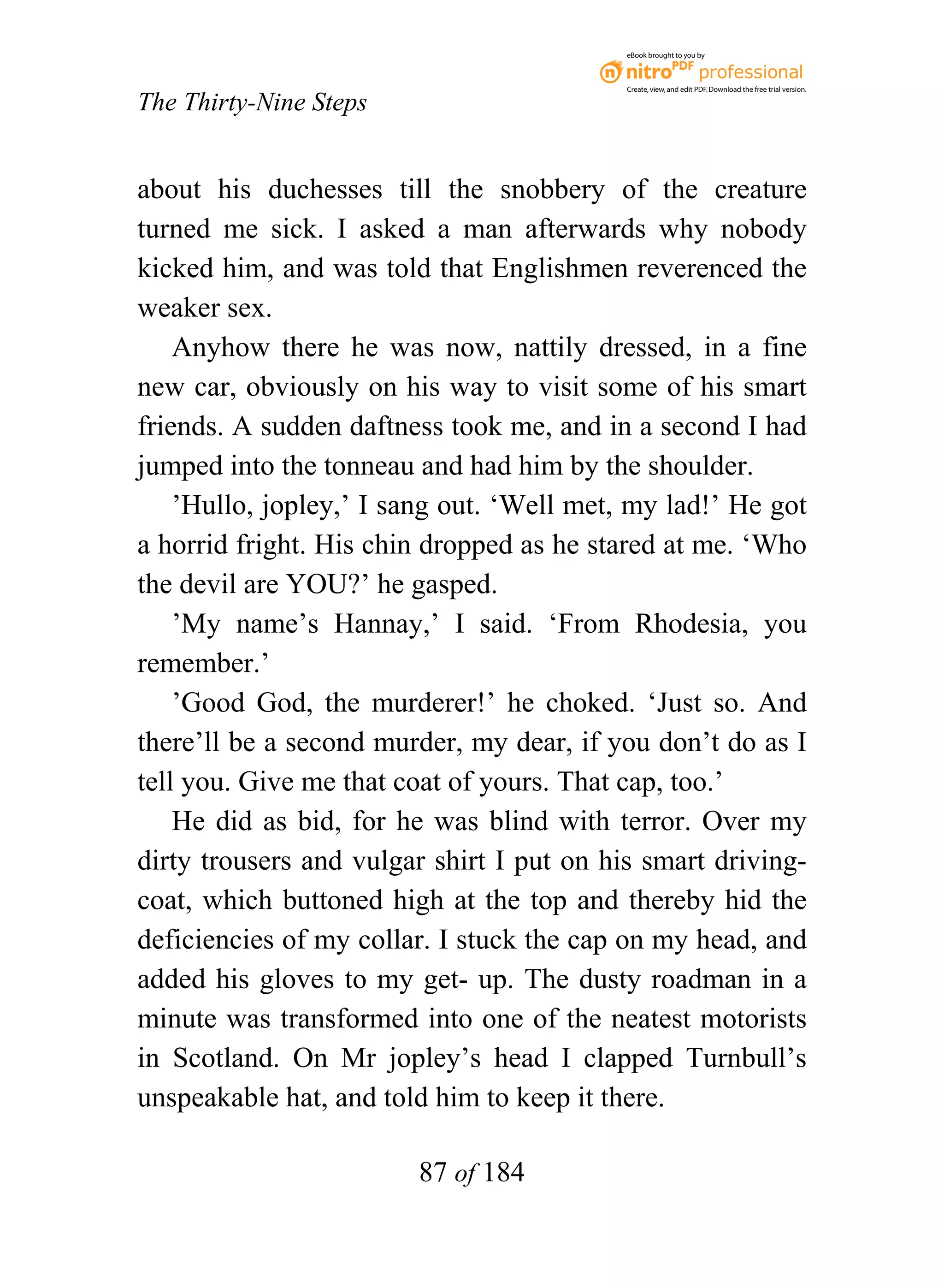 eBook brought to you by



                                           Create, view, and edit PDF. Download the free trial version.

The Thirty-Nine Steps


about his duchesses till the snobbery of the creature
turned me sick. I asked a man afterwards why nobody
kicked him, and was told that Englishmen reverenced the
weaker sex.
    Anyhow there he was now, nattily dressed, in a fine
new car, obviously on his way to visit some of his smart
friends. A sudden daftness took me, and in a second I had
jumped into the tonneau and had him by the shoulder.
    ’Hullo, jopley,’ I sang out. ‘Well met, my lad!’ He got
a horrid fright. His chin dropped as he stared at me. ‘Who
the devil are YOU?’ he gasped.
    ’My name’s Hannay,’ I said. ‘From Rhodesia, you
remember.’
    ’Good God, the murderer!’ he choked. ‘Just so. And
there’ll be a second murder, my dear, if you don’t do as I
tell you. Give me that coat of yours. That cap, too.’
    He did as bid, for he was blind with terror. Over my
dirty trousers and vulgar shirt I put on his smart driving-
coat, which buttoned high at the top and thereby hid the
deficiencies of my collar. I stuck the cap on my head, and
added his gloves to my get- up. The dusty roadman in a
minute was transformed into one of the neatest motorists
in Scotland. On Mr jopley’s head I clapped Turnbull’s
unspeakable hat, and told him to keep it there.

                        87 of 184
 