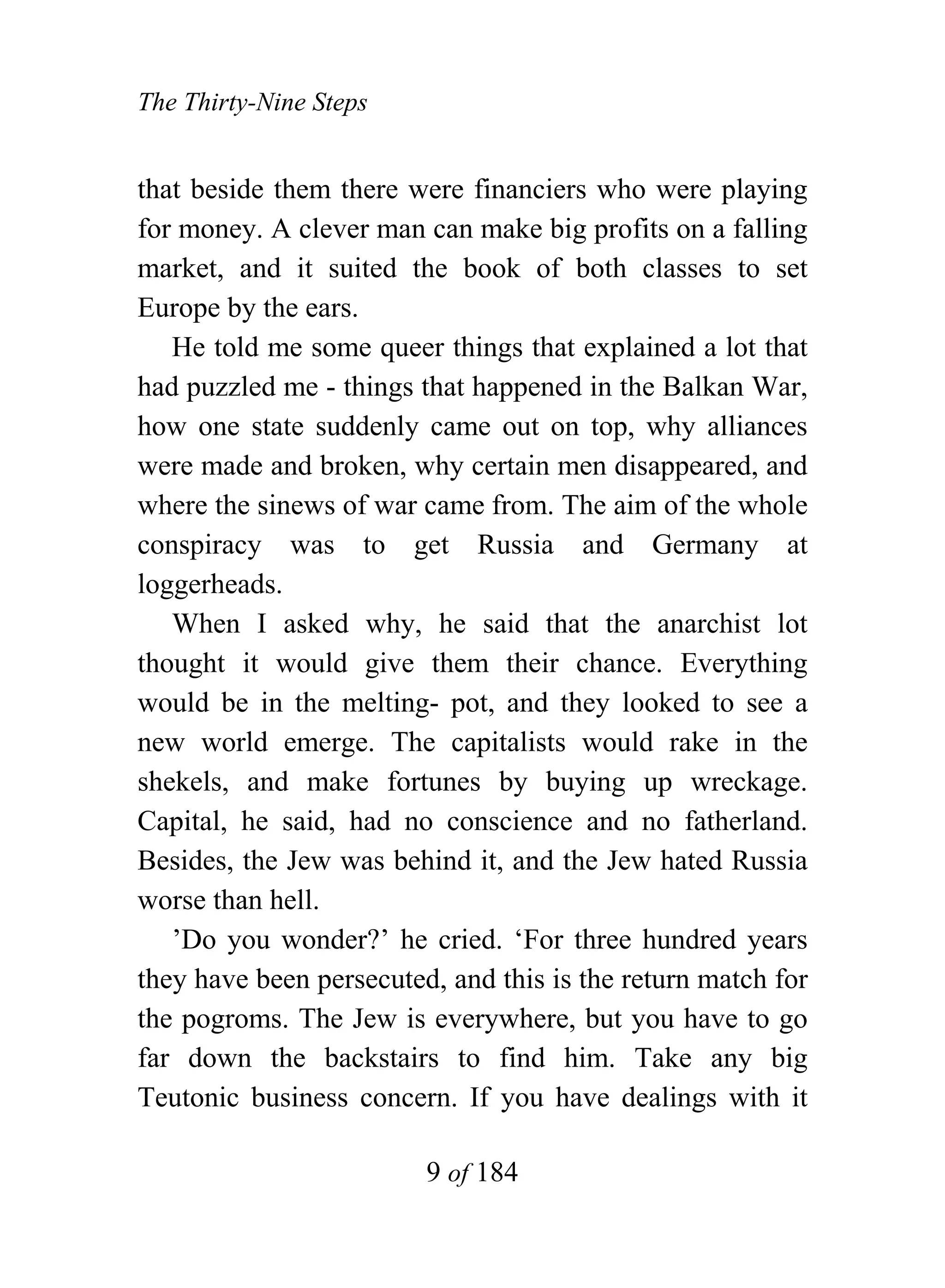 The Thirty-Nine Steps


that beside them there were financiers who were playing
for money. A clever man can make big profits on a falling
market, and it suited the book of both classes to set
Europe by the ears.
   He told me some queer things that explained a lot that
had puzzled me - things that happened in the Balkan War,
how one state suddenly came out on top, why alliances
were made and broken, why certain men disappeared, and
where the sinews of war came from. The aim of the whole
conspiracy was to get Russia and Germany at
loggerheads.
   When I asked why, he said that the anarchist lot
thought it would give them their chance. Everything
would be in the melting- pot, and they looked to see a
new world emerge. The capitalists would rake in the
shekels, and make fortunes by buying up wreckage.
Capital, he said, had no conscience and no fatherland.
Besides, the Jew was behind it, and the Jew hated Russia
worse than hell.
   ’Do you wonder?’ he cried. ‘For three hundred years
they have been persecuted, and this is the return match for
the pogroms. The Jew is everywhere, but you have to go
far down the backstairs to find him. Take any big
Teutonic business concern. If you have dealings with it

                         9 of 184
 