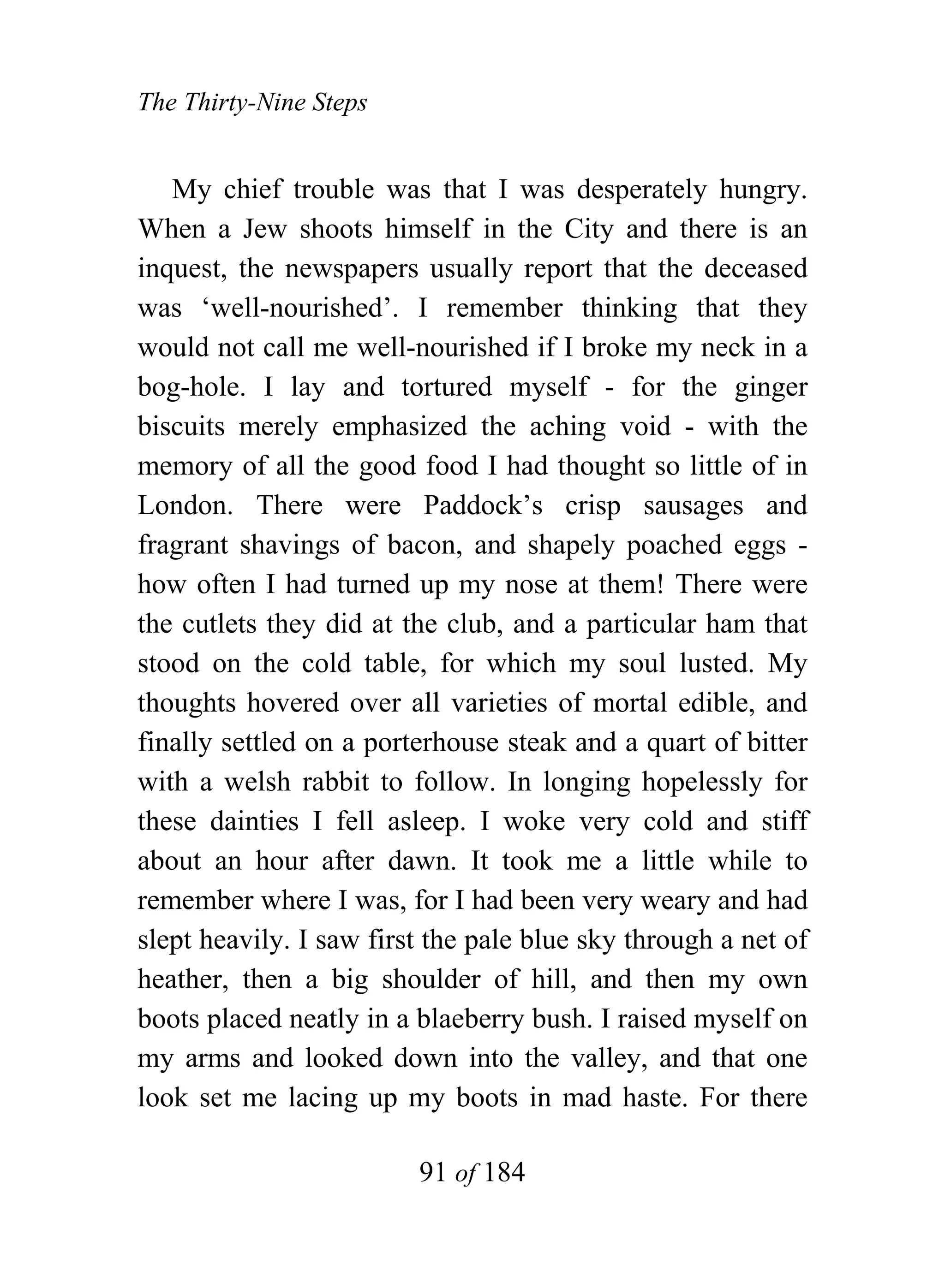 The Thirty-Nine Steps


   My chief trouble was that I was desperately hungry.
When a Jew shoots himself in the City and there is an
inquest, the newspapers usually report that the deceased
was ‘well-nourished’. I remember thinking that they
would not call me well-nourished if I broke my neck in a
bog-hole. I lay and tortured myself - for the ginger
biscuits merely emphasized the aching void - with the
memory of all the good food I had thought so little of in
London. There were Paddock’s crisp sausages and
fragrant shavings of bacon, and shapely poached eggs -
how often I had turned up my nose at them! There were
the cutlets they did at the club, and a particular ham that
stood on the cold table, for which my soul lusted. My
thoughts hovered over all varieties of mortal edible, and
finally settled on a porterhouse steak and a quart of bitter
with a welsh rabbit to follow. In longing hopelessly for
these dainties I fell asleep. I woke very cold and stiff
about an hour after dawn. It took me a little while to
remember where I was, for I had been very weary and had
slept heavily. I saw first the pale blue sky through a net of
heather, then a big shoulder of hill, and then my own
boots placed neatly in a blaeberry bush. I raised myself on
my arms and looked down into the valley, and that one
look set me lacing up my boots in mad haste. For there

                         91 of 184
 